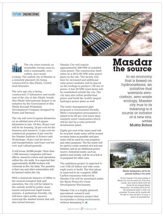 FUTURE ENGINEERING
The city relies entirely on
renewable energy sources,
with a sustainable, zero-
carbon, zero-waste
ecology. The walled city of Masdar is
a minutely planned city being
constructed in Abu Dhabi, United
Arab Emirates.
The new age city is being
constructed 17 kilometres east-south-
east of the city of Abu Dhabi, beside
Abu Dhabi International Airport is an
initiative by the Government of Abu
Dhabi through Mubadala
Development Company designed by
Foster and Partners.
The city will cover 6 square kilometres
on an allotted area of 6.4 square
kilometres in size. Of this, 30 per cent
will be for housing; 24 per cent for the
business and research; 13 per cent for
commercial purposes; 6 per cent for
the Masdar Institute of Science and
Technology; 19 per cent for service
and transportation; and 8 per cent for
civic and cultural pursuits.
It will house 50,000 people. More than
1,500 visionary companies will have
offices, research centres and operations
within the city walls. It is expected that
approximately 40,000 workers will
commute to the city daily. The paradox
is that cars and other automobiles will
be banned within the city.
With a maximum distance of 200m to
the nearest transport link and
amenities, the city will be linked to
the outside world by public mass
transit and personal rapid transit
systems. A pedestrian friendly city
will have open public squares
intercept the shaded streets that will
also funnel breezes.
Masdar City will require
approximately 200 MW of installed
clean power. The construction itself
relies on a 40 to 60 MW solar power
plant on the site. The facility will
later be increased and additional
solar power modules will be placed
on the rooftops to produce 130 mw of
power. A few 20 MW wind farms will
be established outside the city. The
city may also utilise geothermal
power and build the world's largest
hydrogen power plant as well.
The water management plan
proposed is environment friendly.
Water consumption presumption is
stated to be 60 per cent lower than
similarly sized communities which
will be met by a solar powered
desalination plant.
Eighty per cent of the water used will
be recycled, waste water will be reused
as many times as possible and grey
water will be used for crop irrigation
and other purposes. The bio waste will
be used to create nutrient-rich soil and
fertiliser, and as an additional power
source. Industrial waste, such as
plastics and metals, will be recycled or
re-purposed for other uses.
The ambitious project is expected to
cost US$ 22 billion and take some
eight years to build. The first phase
is expected to be complete 2009.
Carbon emissions reduced by
Masdar City will be monetised under
the Kyoto Protocol's Clean
Development Mechanism.
Masdar City is a highly planned,
specialised, research and
technology-intensive project that
incorporates a living environment,
without damaging it.
In an economy
that is based on
hydrocarbons, an
initiative that
warrants zero-
carbon, zero-waste
ecology, Masdar
city true to its
meaning is a
source or initiator
of a new era,
writes
Mukta Rohra
Masdar
the source
Masdar headquarters will be the
greenest building in the world
The first drawings of the green buildings of
Masdar City, that zero-waste city of the future
concept, were made by Adrian Smith and
Gordon Gill who designed Masdar
Headquarters. This building will be the first
that will generate power in order to be
assembled. The power will be acquired with
the help of a solar roof which, of course, is
going to be assembled first.
planet earth | | February 0927
 