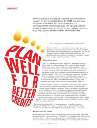 MANAGEMENT
Every ambitious country or business house wishes to
cash in on the benefits offered by CDM projects and
earn carbon credits. But be warned that it is
environmental compassion and not equipment and
emissions reduction, what will turn in greater rewards,
says risk analyst Swaminathan Krishnamurthy
Carbon credits as a concept, has come to enjoy special
privilege in corporate conversations, business plans and the
headlines of business newspapers and magazines. Such is the
obsession with the phrase that no meeting-over-hi tea,
scientific conference or business seminar is concluded without
a mention of or presentation on carbon credits.
The defining factor
It is a fact well known that the world over, serious attempts are
being made to cut down carbon (CO ) emissions. International2
bodies have been trying to implement policies and offer such
incentives that will enable countries to realise the desired reduction
in carbon emissions. The Kyoto Protocol, one such international
agreement linked to the United Nations Framework Convention on
Climate Change (UNFCCC), which became effective in February
2005, sets binding targets for over 35 industrialised nations, in
addition to the European community for reducing greenhouse gas
(GHG) emissions. These amount to an average of 5.2 per cent
compared to the 1990 levels over the five-year period 2008-2012.
Carbon credits are a means to cut down Co emissions at the national2
and international levels through trading schemes implemented to
counter global warming. A monetary value is set for each earned credit.
As per the Kyoto Protocol, the signatory Annex 1 countries (developed
countries) are under an obligation to trap GHG emissions through
individual industrial entities established in the country by capping the
annual emissions on an industrial scale. Any shortfall in the committed
GHG reduction – which could be 6 per cent for one country or 9 per cent for
another – scale is balanced through the buying and selling of carbon credits
in the international market.
The Kyoto Protocol provides for an arrangement, Clean Development
Mechanism (CDM), which allows countries that have committed to GHGs
reduction to invest in environment friendly projects that cap CO emissions.2
The need for CDM projects
While committed countries have to ensure that the target is achieved, individual
industrial entities – which could be a civil plant, a power plant or any other energy
intensive plant – in the country, who have been included in the programme or
have voluntarily agreed on a CO reduction figure need to weigh the possibilities2
planet earth | | February 0930
This is the first part in the two part series on carbon credits.
 