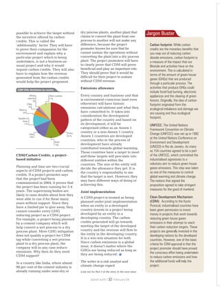 possible to achieve the target without
the incentive offered by carbon
credits. This is called the
‘additionality’ factor. They will have
to prove their compassion for the
environment and explain why a
particular project which is being
undertaken, is not a business-as-
usual project and why it would
require carbon credits. They will also
have to explain how the revenue
generated from the carbon credits
would help the project proponent.
CDM/Carbon Credits, a project-
based initiative
Planning and time are two crucial
aspects of CDM projects and carbon
credits. If a project promoter says
that the project had been
commissioned in 2004, it proves that
the project has been running for 3-4
years. The supervising bodies are
likely to raise doubts about how they
were able to run it for these many
years without support. Since they
have a limited pie to give away, they
cannot consider every GHG
reducing project as a CDM project.
For example, a project being planned
by a cement company which will
help convert a wet process to a dry
process plant. Mere GHG mitigation
does not qualify a project for CDM
tag while converting a wet process
plant to a dry process plant, the
company will in any case reduce
emissions. Why then do they need
CDM support?
In a country like India, where almost
90 per cent of the cement industry is
already running under semi-dry or
dry process plants, another plant that
claims to convert the plant from one
process to another will not make any
difference, because the project
promoter knows for sure that he
cannot sustain the operations without
converting the plant into a dry process
plant. The project promoters will have
to clearly prove that CDM will prove
beneficial and play an important role.
They should prove that it would be
difficult for their project to sustain
without CDM revenue.
Emissions allowance
Every country and business unit that
is environment-conscious (and even
otherwise) will have historic
emissions calculations and what they
have committed to. It takes into
consideration the development
pattern of the country and based on
its development, it will be
categorised either as an Annex 1
country or a non-Annex 1 country.
Annex 1 countries are developed
countries, who in the process of
development have already
contributed towards global warming.
These countries have a target to meet
and these targets will percolate into
different entities within the
countries. The size of the entity will
decide the allowance they get. It is
the country’s responsibility to see
that the target is met. However, they
may have different ways of doing or
achieving this.
Joint implementation
A CDM project is termed as being
planned under joint implementation
when an entity in a developed
country invests in a project being
developed by an entity in a
developing country. The carbon
credits generated will go towards
meeting the target of the developed
country and the revenue will flow to
the entity in the developing country.
It is a win-win situation for both.
Since carbon emissions is a global
issue, it doesn’t matter where the
GHGs are being reduced as long as
they are being reduced.
The writer is a risk analyst and
climate change expert.
Look out for Part 2 of the story in the next issue
Carbon footprint: While carbon
credits are the monetary benefits that
you reap out of reducing carbon
dioxide emissions, carbon footprint is
a measure of the impact that our
lifestyle and activities have on the
environment. This is calculated in
terms of the amount of green house
gases (GHGs) that are produced
through a particular process. The
activities that produce GHGs could
include fossil fuel burning, electronic
appliances and the clearing of green
forests. Originally, the idea of carbon
footprint originated from the
ecological imbalance and damage we
are causing and thus ecological
footprint.
UNFCCC: The United Nations
Framework Convention on Climate
Change (UNFCCC) was set up in 1992
at the United Nations Conference on
Environment and Development
(UNCED) in Rio de Janeiro. As many
as 154 countries agreed to be a part
of the UNFCCC, which committed the
industrialised signatories to a
voluntary aim to reduce green house
gases emissions. This step was taken
as one of the measures to control
global warming and climate change.
The nations that signed the
proposition agreed to take stringent
measures for the good of mankind.
Clean Development Mechanism
(CDM): According to the Kyoto
Protocol, industrialised countries have
been given permission to invest
money in projects that work towards
reducing green house gases
emissions in their attempt to reach
their carbon reduction targets. These
projects are generally invested in the
developing nations by the developed
countries. However, one of the basic
criteria for CDM approval is that the
project promoter should have proved
the conscious effort being undertaken
to reduce carbon emissions and how
the additional funds will help the
project.
Jargon Buster
China
41%
Brazil
14%
India
14%
Republic of
Korea
11%
Mexico
5%
Chile
2%
African
countries
2%
Other countries
11%
CDM CERs distribution by country
planet earth | | February 0932
 