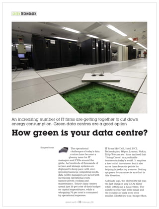 An increasing number of IT firms are getting together to cut down
energy consumption. Green data centres are a good option
How green is your data centre?
The operational
challenges of today's data
centres have become a
gloomy issue for IT
managers and CIOs around the
globe. As hundreds of thousands of
servers and storage systems are
deployed to keep pace with ever-
growing business computing needs,
data centre managers are faced with
increasing operational costs –
namely power, cooling and
maintenance. Today's data centres
spend just 30 per cent of their budget
on capital expenditures, while a
whopping 70 per cent is consumed
by operational expenses.
IT firms like Dell, Intel, HCL
Technologies, Wipro, Lenovo, Nokia,
Tulip Telecom etc. have realised that
"Going Green" is a profitable
business in today's world. It requires
a low initial investment but it also
earns them brownie points for
helping in reducing e-waste. Setting
up green data centres is an effort in
this direction.
A decade ago, the electricity bill was
the last thing on any CIO's mind
while setting up a data centre. The
numbers of servers were small and
the volumes of data were even
smaller. Electricity was cheaper then.
GREEN TECHNOLOGY
Gargee Borah
planet earth | | February 0933
 