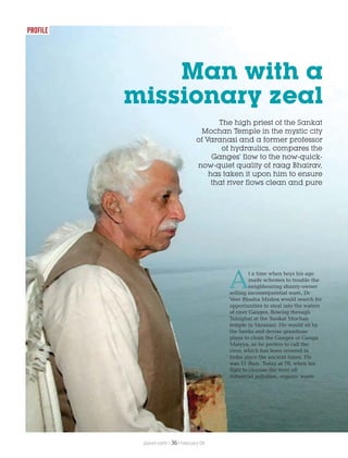 The high priest of the Sankat
Mochan Temple in the mystic city
of Varanasi and a former professor
of hydraulics, compares the
Ganges’ flow to the now-quick-
now-quiet quality of raag Bhairav,
has taken it upon him to ensure
that river flows clean and pure
Man with a
missionary zeal
At a time when boys his age
made schemes to trouble the
neighbouring shanty-owner
selling inconsequential ware, Dr
Veer Bhadra Mishra would search for
opportunities to steal into the waters
of river Ganges, flowing through
Tulsighat at the Sankat Mochan
temple in Varanasi. He would sit by
the banks and devise grandiose
plans to clean the Ganges or Ganga
Maiyya, as he prefers to call the
river, which has been revered in
India since the ancient times. He
was 11 then. Today at 70, when his
fight to cleanse the river off
industrial pollution, organic waste
PROFILE
planet earth | | February 0936
 