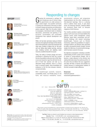 Responding to changes
reening the environment is perhaps the
most conspicuous area of concern today.
GThe governments are under pressure to
adopt ‘carbon targets’, the scientific community
is working over vehemently to find ways to adapt
to climate change and industries are embracing a
greener approach. Right from the policy makers
to newspapers, international meets to individual
discussions, environment and greening is the
buzzword. Sustainability and sustainable
development have replaced development and
growth.
While a lot has been said about saving our limited
resourcesandcappingthedamagewehavealready
donetotheenvironment,actionandcompassiontrail
miles away. Similarly to believe that our role ends
with just talking about global warming, warming
seas, breaking ice-lines and depleting water
resources,wouldbeimprudentonourpart.
Today, the reality of climate change and man’s
contribution in blistering the Earth has crossed
thelineofpossibilitytobecomeafactoflife.Now,
as we race towards an age that will mark the tail-
end of fossil fuel reserves and look up to
alternative energy utilisation, there is a critical
need to sensitise people, share knowledge and
endeavour to thin the lines between research,
conceptandreality.
With breakthrough scientific research,
sustainability drives, eco-friendly living on one
hand, and resource availability issues,
environmental concerns and programme
implementations one the other, receiving less-
than-deserved reportage, there is a pressing
need to address these issues. To give these
issues the deserved attention, Gateway Media
has introduced Planet Earth, an exclusive
magazineonEarthSciences.
The monthly periodical explores environmental
policies, Earth care issues and responsibilities like
pollution control, waste management, energy
efficiency, green living, conservation and eco-
friendly buildings and related technology
breakthroughs. Features such as Climate
Connection, explore the possibilities of a region’s
ecological balance and lifestyle being disturbed
by subtle, yet powerful climatic changes. Survival
weighs the dilemmas of environmental damage,
whichhasbeencoveredinthisissue.
Our objective is transparent, to develop a scientific
understanding of Earth’s system and its response
to natural or human-induced changes, and to
become a ready reference to the common man
seekinginformationabouttheworldaroundhim.At
the same time we believe that your suggestions
and ideas will help us improve and prioritise our
content because as compassionate residents of
theEarth,weseektomakeadifference.
Ramprasad
PublicationDirector
ramprasad@gatewaymedia.in
w w w . p l a n e t e a r t h - i n d i a . c o mvol 1 issue 1 february 2009
publications director ramprasad
associate editor sheetal vyas
online editor mukta rohra
copy editor srinivas reddy g
Design masa vijay, lakshmi d, yogesh dhabale, srinivas
web upender reddy v
head - business & events wilson rajan
wilson@gatewaymedia.in - 99499 05432
manager - marcom padmapriya c
padmapriya@gatewaymedia.in - 096191 61665
circulation sri narayana
Dr Shailesh R Nayak
Secretary, Ministry of Earth Sciences
Government of India
TO OUR READERS
Mr Kartikeya Sarabhai
Director, Centre for Environment Education
Nehru Foundation for Development
Dr Harsh Gupta
President of Geological Society of India &
Raja Ramanna Fellow, NGRI
Maj Gen (Dr) R Sivakumar
CEO, NSDI & Head NRDMS
Prof B N Goswami
Director, Indian Institute of
Tropical Meteorology
Dr Prem C Jain
Chairman, Indian Green Building Council and
CMD Spectral Services Consultants Pvt. Ltd.
Dr S R Shetye
Director, National Institute of
Oceanography
Mr Mahesh Babu
Managing Director & CEO
IL&FS Ecosmart Ltd.
Mr C S Bhaskar
Managing Director and CEO
Naturol BioEnergy Ltd.
ADVISORY BOARD
marketing & sales
mumbai: venkatram pillai manager - marketing & pr
venkat@gatewaymedia.in - 098192 34741
delhi: k n sudheer regional manager
sudheer@gatewaymedia.in - 099101 66443
kolkata: nikhil doshi region head
nikhil.doshi@gatewaymedia.in - 098369 96293
chennai: w sudhakar manager
sudhakar@gatewaymedia.in - 097899 81869
international: sowmya shenoy sr. manager
sowmya.shenoy@gatewaymedia.in - 098803 78785
Planet Earth is printed and published by L Vijayanand Reddy on behalf of Gateway Media Pvt. Ltd., Plot No.761,
Road No.39, Jubilee Hills, Hyderabad-500 033, India. Phone: +9140 2355 0991, 2355 0992 Fax : + 91 40 2355 0994
www.gatewaymedia.in. Printed at Kala Jyothi Process Pvt. Ltd. 1-1-60/5, RTC cross roads, Hyderabad - 500 020.
Please note: views expressed in the articles are those of the writer(s)
and may not be shared by the editor or members of the editorial board.
Unsolicited material will not be returned.
Copyright: no material published here should be reproduced in any
form without prior written permission from gateway media.
Feed Back: Readers are advised to send all feedback and comments to editor@gatewaymedia.in
Subscribe: Phone: +91 40 2355 0991, e-mail : subscribe@gatewaymedia.in
Write to: Gateway Media Pvt. Ltd., Plot No.761, Road No.39, Jubilee Hills, Hyderabad-500 033, INDIA
Phone: +91 40 2355 0991, 2355 0992; Fax : + 91 40 2355 0994; www.planetearth-india.com
Printed on recycle paper
 