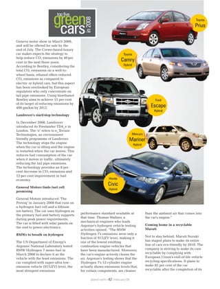 Geneva motor show in March 2009,
and will be offered for sale by the
end of July. The Crewe-based luxury
car maker expects the strategy to
help reduce CO emissions by 40per2
cent in the next three years.
According to Bentley, considering the
total CO emissions on a well-to-2
wheel basis, ethanol offers reduced
CO emissions as compared to2
electric or hybrid cars, but this aspect
has been overlooked by European
regulators who only concentrate on
tail pipe emissions. Using bioethanol
Bentley aims to achieve 15 per cent
of its target of reducing emissions by
400 gm/km by 2012.
Landrover's start/stop technology
In December 2008, Landrover
introduced its Freelander TD4_e in
London. The ‘e’ refers to e_Terrain
Technologies, an environment
friendly programme of Landrover.
The technology stops the engine
when the car is idling and the engine
is restarted when the car moves. This
reduces fuel consumption of the car
when it moves in traffic, ultimately
reducing the tail pipe emissions.
The technology provides an 8 per
cent decrease in CO emissions and2
12 per cent improvement in fuel
economy.
General Motors finds fuel cell
promising
General Motors introduced ‘The
Provoq’ in January 2008 that runs on
a hydrogen fuel cell and a lithium
ion battery. The car uses hydrogen as
the primary fuel and battery supports
during peak power requirements.
The car is fitted with solar panels on
the roof to power electronics.
BMWs to breath on hydrogen
The US Department of Energy's
Argonne National Laboratory tested
BMW Hydrogen 7 mono fuel in
March 2008 to declare it as the
vehicle with the least emissions. The
car complied with super-ultra low-
emission vehicle (SULEV) level, the
most stringent emissions
performance standard available at
that time. Thomas Wallner, a
mechanical engineer who leads
Argonne's hydrogen vehicle testing
activities opined, “The BMW
Hydrogen 7's emissions were only a
fraction of SULEV level, making it
one of the lowest emitting
combustion engine vehicles that
have been manufactured. Moreover,
the car's engine actively cleans the
air. Argonne's testing shows that the
Hydrogen 7's 12-cylinder engine
actually shows emissions levels that,
for certain components, are cleaner
than the ambient air that comes into
the car's engine."
Coming home in a recyclable
Maruti
Not to stay behind, Maruti Suzuki
has staged plans to make its entire
line of cars eco-friendly by 2010. The
company is striving to make its cars
recyclable by complying with
European Union's end-of-life vehicle
recycling specifications. It plans to
make 85 per cent of the car
recyclable after the completion of its
green
in2008
cars
top five
planet earth | | February 0942
Honda
Civic
Hybrid
Mercury
Mariner
Hybrid
Ford
Escape
Hybrid
Toyota
Camry
Hybrid
Toyota
Prius
 