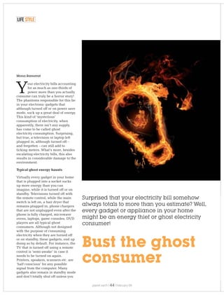Mona Ramavat
Surprised that your electricity bill somehow
always totals to more than you estimate? Well,
every gadget or appliance in your home
might be an energy thief or ghost electricity
consumer!
Bust the ghost
consumer
our electricity bills accounting
for as much as one-thirds of
Ypower more than you actually
consume can truly be a horror story!
The phantoms responsible for this lie
in your electronic gadgets that
although turned off or on power save
mode, suck up a great deal of energy.
This kind of ‘mysterious’
consumption of electricity, when
apparently, there isn’t any supply,
has come to be called ghost
electricity consumption. Surprising,
but true, a television or laptop left
plugged in, although turned off –
and forgotten – can still add to
ticking meters. What’s more, besides
escalating electricity bills, this also
results in considerable damage to the
environment.
Typical ghost energy haunts
Virtually every gadget in your home
that is plugged into a socket sucks
up more energy than you can
imagine, while it is turned off or on
standby. Televisions turned off with
the remote control, while the main
switch is left on, a hair dryer that
remains plugged in, phone chargers
that are not unplugged even after the
phone is fully charged, microwave
ovens, laptops, game consoles, DVD
players are all typical ghost
consumers. Although not designed
with the purpose of consuming
electricity when they are turned off
or on standby, these gadgets, end up
doing so by default. For instance, the
TV that is turned off using a remote
control is ‘semi-awake’ in case it
needs to be turned on again.
Printers, speakers, scanners etc. are
‘half conscious’ for any possible
signal from the computer. Many
gadgets also remain in standby mode
and don’t totally shut off unless you
LIFE STYLE
planet earth | | February 0944
 