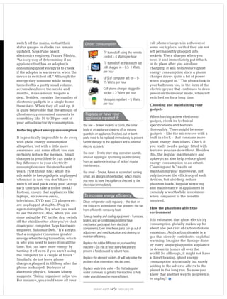 switch off the mains, so that their
status gauges or clocks can remain
updated. Says Pune based
electronics engineer, Pranav Mishra,
“An easy way of determining if an
appliance that has an adaptor is
consuming ghost energy is to check
if the adaptor is warm even when the
device is switched off.” Although the
energy they consume while being
turned off is a pretty small volume,
accumulated over the weeks and
months, it can amount to quite a
deal. Besides, consider the number of
electronic gadgets in a single home
these days. When they all add up, it
is quite believable that the amount of
ghost energy consumed amounts to
something like 10 to 30 per cent of
your actual electricity consumption.
Reducing ghost energy consumption
It is practically impossible to do away
with ghost energy consumption
altogether, but with a little more
awareness and some effort, you can
certainly reduce the menace. Small
changes in your lifestyle can make a
big difference to your electricity
consumption over the months and
years. First things first; while it is
advisable to keep gadgets unplugged
when not in use, you don’t have to
switch off and pack away your laptop
each time you take a coffee break!
Instead, ensure that appliances like
laptops, microwave ovens,
televisions, DVD and CD players etc.
are unplugged at nights. Plug in
again during the day when you need
to use the device. Also, when you are
done using the PC for the day, switch
off the stabilizer too after you’ve shut
down your computer. Says hardware
engineer, Sukumar Deb, “It’s a myth
that a computer consumes greater
energy when being turned on, which
is why you need to leave it on all the
time. You can save more energy by
turning it off even if you aren’t using
the computer for a couple of hours.”
Similarly, do not leave phone
chargers plugged in till long after the
phone is charged. Professor of
electronic physics, Sitaram Mistry
suggests, “Being organised helps too.
For instance, you could store all your
cell phone chargers in a drawer or
some such place, so that they are not
left permanently plugged into
sockets. Use a charger when you
need it and immediately put it back
in its place after you are done
charging. It will help reduce ghost
energy consumption since a phone
charger draws quite a bit of power
when plugged in.” The ghosts lurk in
your bathroom too, in the form of the
electric geyser that continues to draw
power on thermostat mode, when left
switched on for a long time.
Choosing and maintaining your
gadgets
When buying a new electronic
gadget, check its technical
specifications and features
thoroughly. There might be some
gadgets – like the microwave with a
built in clock – that consume more
ghost energy than others. Check if
you really need a gadget fitted with
features you can do without. Besides
this, the regular maintenance and
upkeep can also help reduce ghost
energy consumption to an extent.
Cleaning out AC vaults or
maintaining your microwave, not
only increase the efficiency of such
devices, but also help reduce
phantom loads. Regular servicing
and maintenance of appliances is
certainly a worthwhile investment
when compared to the benefits
involved.
How the phantoms affect the
environment
It is estimated that ghost electricity
consumption globally makes up for
about one per cent of carbon dioxide
emissions. And carbon dioxide is a
gas that directly contributes to global
warming. Imagine the damage done
by every single plugged in appliance
or device in homes all over the
world! So although, it might not have
a direct bearing, ghost energy
consumption is gradually but surely
adding to the adverse affects to the
planet in the long run. So now you
know that another way to go green is
to unplug!
Ghost consumption
TV turned off using the remote
control – 6 Watts per hour
TV turned off at the switch but
still plugged in – 0.5 1 Watts
per hour
UPS of computer left on – 9-
15 Watts per hour
Cell phone charger plugged in
socket – 3 Watts per hour
Mosquito repellant – 5 Watts
per hour
You see – Broken sockets or cords, the outer
body of an appliance chipping off or missing
guards in an appliance. Cracked, cut or burnt
parts need to be replaced immediately to prevent
further damage to the appliance and a potential
electric accident.
You hear – Erratic start-stop operation sounds,
unusual popping or spluttering sounds coming
from an appliance is a sign of lack of regular
maintenance.
You smell – Smoke, fumes or a constant burning
smell, are all signs of overloading, which means
you need to have the appliance checked by the
electrician immediately.
Replace or have your
appliance repaired if:
Clean refrigerator coils regularly the dust on
the coils acts as insulation that prevents the fan
from efficiently removing heat.
Tune up heating and cooling equipment – Furnaces,
boilers, and air-conditioning systems have
mechanical parts apart from electrical
components. Over time these parts can go out of
adjustment and need lubrication and cleaning to
maintain efficiency.
Replace the rubber fill hoses on your washing
machine – Do this at least every five years to
prevent a flood caused by a burst hose.
Replace the element socket – It will help solve the
problem of an intermittent electric oven.
Replace water inlet valve – So that adequate
water continues to get into the machine to help
make your dishwasher more efficient.
–
To increase energy efficiency
planet earth | | February 0945
 