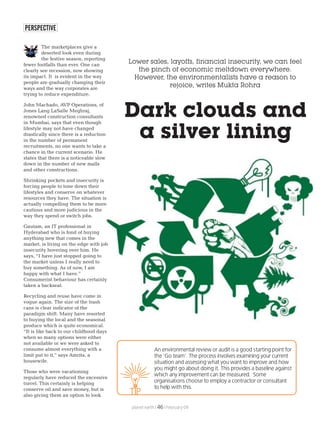 PERSPECTIVE
Dark clouds and
a silver lining
Lower sales, layoffs, financial insecurity, we can feel
the pinch of economic meltdown everywhere.
However, the environmentalists have a reason to
rejoice, writes Mukta Rohra
The marketplaces give a
deserted look even during
the festive season, reporting
fewer footfalls than ever. One can
clearly see recession, now showing
its impact. It is evident in the way
people are gradually changing their
ways and the way corporates are
trying to reduce expenditure.
John Machado, AVP Operations, of
Jones Lang LaSalle Meghraj,
renowned construction consultants
in Mumbai, says that even though
lifestyle may not have changed
drastically since there is a reduction
in the number of permanent
recruitments, no one wants to take a
chance in the current scenario. He
states that there is a noticeable slow
down in the number of new malls
and other constructions.
Shrinking pockets and insecurity is
forcing people to tone down their
lifestyles and conserve on whatever
resources they have. The situation is
actually compelling them to be more
cautious and more judicious in the
way they spend or switch jobs.
Gautam, an IT professional in
Hyderabad who is fond of buying
anything new that comes in the
market, is living on the edge with job
insecurity hovering over him. He
says, “I have just stopped going to
the market unless I really need to
buy something. As of now, I am
happy with what I have.”
Consumerist behaviour has certainly
taken a backseat.
Recycling and reuse have come in
vogue again. The size of the trash
cans is clear indicator of the
paradigm shift. Many have resorted
to buying the local and the seasonal
produce which is quite economical.
“It is like back to our childhood days
when so many options were either
not available or we were asked to
consume almost everything with a
limit put to it,” says Amrita, a
housewife.
Those who were vacationing
regularly have reduced the excessive
travel. This certainly is helping
conserve oil and save money, but is
also giving them an option to look
planet earth | | February 0946
An environmental review or audit is a good starting point for
the ‘Go team’. The process involves examining your current
situation and assessing what you want to improve and how
you might go about doing it. This provides a baseline against
which any improvement can be measured. Some
organisations choose to employ a contractor or consultant
to help with this.
TIP
 
