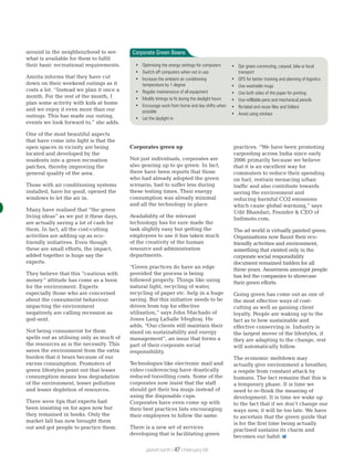 around in the neighbourhood to see
what is available for them to fulfil
their basic recreational requirements.
Amrita informs that they have cut
down on their weekend outings as it
costs a lot. “Instead we plan it once a
month. For the rest of the month, I
plan some activity with kids at home
and we enjoy it even more than our
outings. This has made our outing,
events we look forward to,” she adds.
One of the most beautiful aspects
that have come into light is that the
open spaces in vicinity are being
located and developed by the
residents into a green recreation
patches, thereby improving the
general quality of the area.
Those with air conditioning systems
installed, have for good, opened the
windows to let the air in.
Many have realised that “the green
living ideas” as we put it these days,
are actually saving a lot of cash for
them. In fact, all the cost-cutting
activities are adding up as eco-
friendly initiatives. Even though
these are small efforts, the impact,
added together is huge say the
experts.
They believe that this “cautious with
money” attitude has come as a boon
for the environment. Experts
especially those who are concerned
about the consumerist behaviour
impacting the environment
negatively are calling recession as
god-sent.
Not being consumerist for them
spells out as utilising only as much of
the resources as is the necessity. This
saves the environment from the extra
burden that it bears because of our
excess consumption. Promoters of
green lifestyles point out that lesser
consumption means less degradation
of the environment, lesser pollution
and lesser depletion of resources.
There were tips that experts had
been insisting on for ages now but
they remained in books. Only the
market fall has now brought them
out and got people to practice them.
Corporates green up
Not just individuals, corporates are
also gearing up to go green. In fact,
there have been reports that those
who had already adopted the green
scenario, had to suffer less during
these testing times. Their energy
consumption was already minimal
and all the technology in place.
Availability of the relevant
technology has for sure made the
task slightly easy but getting the
employees to use it has taken much
of the creativity of the human
resource and administration
departments.
“Green practices do have an edge
provided the process is being
followed properly. Things like using
natural light, recycling of water,
recycling of paper etc. help in a huge
saving. But this initiative needs to be
driven from top for effective
utilisation,” says John Machado of
Jones Lang LaSalle Meghraj. He
adds, “Our clients still maintain their
stand on sustainability and energy
management”, an issue that forms a
part of their corporate social
responsibility.
Technologies like electronic mail and
video conferencing have drastically
reduced travelling costs. Some of the
corporates now insist that the staff
should get their tea mugs instead of
using the disposable cups.
Corporates have even come up with
their best practices lists encouraging
their employees to follow the same.
There is a new set of services
developing that is facilitating green
practices. “We have been promoting
carpooling across India since early
2006 primarily because we believe
that it is an excellent way for
commuters to reduce their spending
on fuel, restrain menacing urban
traffic and also contribute towards
saving the environment and
reducing harmful CO2 emissions
which cause global warming,” says
Udit Bhandari, Founder & CEO of
Indimoto.com.
The ad world is virtually painted green.
Organisations now flaunt their eco-
friendly activities and environment,
something that existed only in the
corporate social responsibility
document remained hidden for all
these years. Awareness amongst people
has led the companies to showcase
their green efforts.
Going green has come out as one of
the most effective ways of cost-
cutting as well as gaining client
loyalty. People are waking up to the
fact as to how sustainable and
effective conserving is. Industry is
the largest mover of the lifestyles, if
they are adapting to the change, rest
will automatically follow.
The economic meltdown may
actually give environment a breather,
a respite from constant attack by
humans. The fact remains that this is
a temporary phase. It is time we
need to re-think the meaning of
development. It is time we wake up
to the fact that if we don’t change our
ways now, it will be too late. We have
to ascertain that the green guide that
is for the first time being actually
practised sustains its charm and
becomes our habit.
Corporate Green Beans
• Optimising the energy settings for computers
• Switch off computers when not in use
• Increase the ambient air conditioning
temperature by 1 degree
• Regular maintenance of all equipment
• Modify timings to fit during the daylight hours
• Encourage work from home and day shifts when
possible
• Let the daylight in
• Opt green commuting, carpool, bike or local
transport
• GPS for better tracking and planning of logistics
• Use washable mugs
• Use both sides of the paper for printing
• Use refillable pens and mechanical pencils
• Re-label and reuse files and folders
• Avoid using stickies
planet earth | | February 0947
 