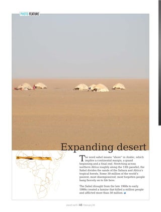 PHOTO FEATURE
he word sahel means “shore” in Arabic, which
Timplies a continental margin, a grand
beginning and a final end. Stretching across
northern Africa roughly along the 13th parallel, the
Sahel divides the sands of the Sahara and Africa’s
tropical forests. Some 50 million of the world’s
poorest, most disempowered; most forgotten people
hang fiercely on to life here.
The Sahel drought from the late 1960s to early
1980s created a famine that killed a million people
and afflicted more than 50 million.
planet earth | | February 0948
Expanding desert
 