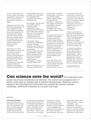 to come. Meanwhile, the
clock is ticking. Potentially
catastrophic consequences
await, not just for polar
bears, but for millions of
people.
Adaptation must be a vital
part of the negotiations. So
must mitigation. In the
cruel calculus of disasters,
those least responsible for
causing climate change
will suffer first and worst
from its inevitable effects.
Developing nations will
need increased financial
support to protect the
poorest and most
vulnerable.
Reaching an accord in
Copenhagen is critical. But
the route to a greener,
lower-carbon future
already is being forged in
countries from Brazil to
Bangladesh, Denmark to
Indonesia. From
investments in renewable
energy and flex-fuel
vehicles to reforestation,
countries everywhere are
realising that green is not
an option, but a necessity
for recharging their
economies and creating
millions of jobs.
For example, with the right
investments, tropical
countries could
significantly reduce
emissions from the forestry
sector while also creating
green jobs. De-forestation
currently accounts for
roughly a fifth of all
greenhouse-gas emissions.
Last month, China
announced a $ 586 billion
economic stimulus
package, some 25 per cent
of which is to help bolster
conservation,
environmental protection,
and renewable energy
efforts. We hope that the
new stimulus package
helps to move China
toward greener
development, and that
countries follow suit.
The United States has also
signaled a fundamental,
abrupt shift in its global
climate policy. In his first,
post-election public
address, Barack Obama
declared that his
presidency “will mark a
new chapter in America’s
leadership on climate
change that will
strengthen our security
and create millions of new
jobs.”
In marrying the issues of
economic revitalisation,
energy security, and
climate change, Obama
has articulated clearly the
benefits of any Green New
Deal. We welcome US re-
engagement in global
climate negotiations and
await its leadership in
transforming words into
concrete policies that
promote global green
growth.
As the US, China, and
many other nations now
realize, climate change is
much more than an
environmental issue. It is
an energy, finance, and
security issue. Indeed, it is
a Head of State issue. We
urge other world leaders to
join us in forging a shared,
long-term vision for
cooperative action that is
realized at next year’s
conference in
Copenhagen.
Global cooperation has
been key to managing the
financial crisis. It is no less
vital to managing climate
change, for which the
stakes are far higher.
Together, we must invest in
the safest, surest option –
the green economy.
Gro Harlem Brundtland is a
former Prime Minister of
Norway, Ricardo Lagos is a
former President of Chile,
Festus Mogae is a former
President of Botswana, and
Srgjan Kerim is a former
President of the UN General
Assembly. They are the UN
Secretary-General’s Special
Envoys on Climate Change.
© Project Syndicate, 2008.
www.project-syndicate.org
Can science save the world? The pressures of our
planet have been created by our lifestyles. The world over, we spend over $ 7
trillion every year on energy and its related infrastructure. While the current
research and development efforts may not combat the climate change
challenge, individual measures on our part may help.
FOR MOST PEOPLE,
there has never been a
better time to be alive than
now. The innovations that
drive economic advances –
information technology,
biotech, and nanotech –
can boost living standards
in both the developing and
the developed world. We
are becoming embedded in
a cyberspace that can link
anyone, anywhere, to all
the world’s information
and culture – and to every
other person on the planet.
Martin Rees
Twenty-first century
technologies will offer
environmentally benign
lifestyles and the resources
to ease the plight and
enhance the life chances of
the world’s two billion
poorest people. Moreover,
the greatest threat of the
1960s and 1970s – nuclear
annihilation – has
diminished. This threat
could recur, however, if
there is a renewed standoff
between new superpowers.
And there are other risks
planet earth | | February 0904
 