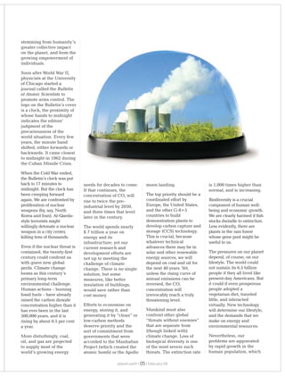 planet earth | | February 0905
needs for decades to come.
If that continues, the
concentration of CO will2
rise to twice the pre-
industrial level by 2050,
and three times that level
later in the century.
The world spends nearly
$ 7 trillion a year on
energy and its
infrastructure; yet our
current research and
development efforts are
not up to meeting the
challenge of climate
change. There is no single
solution, but some
measures, like better
insulation of buildings,
would save rather than
cost money.
Efforts to economise on
energy, storing it, and
generating it by “clean” or
low-carbon methods
deserve priority and the
sort of commitment from
governments that were
accorded to the Manhattan
Project (which created the
atomic bomb) or the Apollo
moon landing.
The top priority should be a
coordinated effort by
Europe, the United States,
and the other G-8+5
countries to build
demonstration plants to
develop carbon capture and
storage (CCS) technology.
This is crucial, because
whatever technical
advances there may be in
solar and other renewable
energy sources, we will
depend on coal and oil for
the next 40 years. Yet,
unless the rising curve of
annual emissions can be
reversed, the CO2
concentration will
irrevocably reach a truly
threatening level.
Mankind must also
confront other global
“threats without enemies”
that are separate from
(though linked with)
climate change. Loss of
biological diversity is one
of the most severe such
threats. The extinction rate
stemming from humanity’s
greater collective impact
on the planet, and from the
growing empowerment of
individuals.
Soon after World War II,
physicists at the University
of Chicago started a
journal called the Bulletin
of Atomic Scientists to
promote arms control. The
logo on the Bulletin’s cover
is a clock, the proximity of
whose hands to midnight
indicates the editors’
judgment of the
precariousness of the
world situation. Every few
years, the minute hand
shifted, either forwards or
backwards. It came closest
to midnight in 1962 during
the Cuban Missile Crisis.
When the Cold War ended,
the Bulletin’s clock was put
back to 17 minutes to
midnight. But the clock has
been creeping forward
again. We are confronted by
proliferation of nuclear
weapons (by, say, North
Korea and Iran). Al-Qaeda-
style terrorists might
willingly detonate a nuclear
weapon in a city center,
killing tens of thousands.
Even if the nuclear threat is
contained, the twenty-first
century could confront us
with grave new global
perils. Climate change
looms as this century’s
primary long-term
environmental challenge.
Human actions – burning
fossil fuels – have already
raised the carbon dioxide
concentration higher than it
has ever been in the last
500,000 years, and it is
rising by about 0.5 per cent
a year.
More disturbingly, coal,
oil, and gas are projected
to supply most of the
world’s growing energy
is 1,000 times higher than
normal, and is increasing.
Biodiversity is a crucial
component of human well-
being and economic growth.
We are clearly harmed if fish
stocks dwindle to extinction.
Less evidently, there are
plants in the rain forest
whose gene pool might be
useful to us.
The pressures on our planet
depend, of course, on our
lifestyle. The world could
not sustain its 6.5 billion
people if they all lived like
present-day Americans. But
it could if even prosperous
people adopted a
vegetarian diet, traveled
little, and interacted
virtually. New technology
will determine our lifestyle,
and the demands that we
make on energy and
environmental resources.
Nevertheless, our
problems are aggravated
by rapid growth in the
human population, which
 