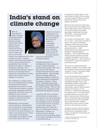 is projected to reach eight or even
nine billion by 2050. If the increase
continues beyond 2050, one cannot
help but be gloomy about most
people’s prospects.
There are now, however, more than
60 countries where the fertility rate is
below replacement level. If this were
true of all countries, the global
population would start to decline
after 2050 – a development that
would surely be benign.
All of today’s developments – cyber,
bio, or nano – will create new risks of
abuse. The American National
Academy of Sciences has warned
that, “Just a few individuals with
specialized skills…could
inexpensively and easily produce a
panoply of lethal biological
weapons.…The deciphering of the
human genome sequence and the
complete elucidation of numerous
pathogen genomes…allow science to
be misused to create new agents of
mass destruction.”
Not even an organised network
would be required; just a fanatic with
the mindset of those who now design
computer viruses. The global village
will have its village idiots.
In our increasingly interconnected
world, there are new risks whose
consequences could be widespread –
and perhaps global. Even a tiny
probability of global catastrophe is
unacceptable. If we apply to
catastrophic risks the same prudent
analysis that leads us to buy
insurance – multiplying probability
by consequences – we would surely
prioritize measures to reduce this
kind of extreme risk. The decisions
that we will make both individually
and collectively in the foreseeable
future will determine whether
twenty-first century science yields
benign or devastating outcomes.
Lord Rees is Britain’s Astronomer Royal,
President of the Royal Society, Master of
the University of Cambridge’s Trinity
College, and Professor of Cosmology and
Astrophysics.
© Project Syndicate/Europe’s World, 2008.
www.project-syndicate.org
www.europesworld.org
ndia, as
described by
IPrime Minister
Manmohan Singh
in his National
Climate Change
Action Plan release
speech, has an
ancient legacy,
which has forever
revered nature as a
source of life and
not as a force that
needs to be overpowered in order
to meet our ends. A climate
change action plan forwarded by
such a country should look at
possibilities that will help
mobilise the nation’s energy in
facing the challenge. For a
careful strategy devised, will go a
long way in ensuring that we
sustain the development we have
made and not allow climatic
changes to reverse it.
The challenge according to him,
lies in encompassing the interests
of both present and future
generations and nurture a world,
“which should continue to inspire
the human imagination with the
immensity of the blue ocean, the
loftiness of snow-covered
mountains, the green expanse of
extensive forests and the silver
streams of ancient rivers.”
Elaborating on the primary
causes that have contributed to
the accumulation of greenhouse
gas emissions, he suggests that
we refer to our basic traditions, in
order to set people in the country
on the path of ecologically
sustainable development. While
a lot of discussion has been
initiated in terms of
compromises we
may have to make
on our growth in
the process of
achieving
ecologically
sustainable
development, the
Prime Minister
believes that the
achievement of
economic growth
need not be affected by
ecological policies.
A broader perspective on
development is what is required,
he says. And this should be
inclusive of the quality of life. The
plan will have the national
energies being focussed on eight
national missions – Solar Energy,
Enhanced Energy Efficiency,
Sustainable Habitat, Conserving
Water, Sustaining the Himalayan
Ecosystem, Creating a “Green
India”, Sustainable Agriculture
and Strategic Knowledge Platform
for Climate Change – that are to be
pursued as key components of the
sustainable development strategy.
A gradual shift from economic
activity based on fossil fuels to
one based on non-fossil fuels and
from reliance on non-renewable
and depleting sources of energy
to renewable sources of energy,
is what India requires. Not
sidelining the role India will
play in a collaborative effort to
bring about a change, he
believes that the wisdom,
creativity and enterprising nature
of the Indian population will help
in achieving this.
India’s stand on
climate change
planet earth | | February 0906
 
