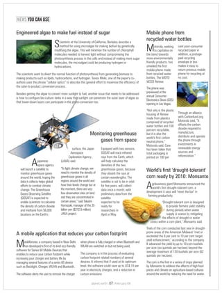 NEWS YOU CAN USE
cent post-consumerotorola, seeking
M recycled paper into capitalise on
addition, a postage-the trend towards
paid recyclingmore environmentally
envelope in boxfriendly products, has
makes it easy tounveiled the first
return previous mobilemobile phone made
phone for recycling atfrom recycled water
no cost.bottles, The MOTO
W233 Renew.
The phone was
previewed at the
annual Consumer
Electronics Show (CES)
opening in Las Vegas.
"Not only is the plastic
Through an alliancehousing of Renew
with Carbonfund.org,made from plastics
Motorola said, “itcomprised of recycled
offsets the carbonwater bottles and 100
dioxide required topercent recyclable,
manufacture,but it is also the
distribute and operateworld's first carbon
the phone throughneutral phone,"
investments inMotorola said. Care
renewable energyhas been taken that
sources andtotal packaging is
reforestation.”printed on 100 per
Mobile phone from
recycled water bottles
obiMonster, a company based in New Delhi when phone is fully charged or when Bluetooth and
Mhas developed a first of its kind eco-friendly WLAN are switched on but not being used.
software for Series 60 Mobile Devices that
The company is in the process of evaluatingenables to reduce your carbon footprint while
carbon footprint related numbers of severalincreasing your charger and battery life by
devices. It informs that if used at its optimummanaging several features of a series 60 device
level, the software could save up to US$ 10 persuch as Backlight, Charger, WLAN and Bluetooth.
year in electricity charges, and a reduction in
The software alerts the user to remove the charger carbon emissions
A mobile application that reduces your carbon footprint
gribusiness giant Monsanto announced the
Aworld's first drought-tolerant corn, a
development it says will "reset the bar" in
farming productivity.
"Drought-tolerant corn is designed
to provide farmers yield stability
during periods when water
supply is scarce by mitigating
the effects of drought or water
stress within a corn plant," Monsanto said.
Trials of the corn conducted last year in drought-
prone areas of the American Midwest "met or
exceeded the 6 per cent to 10 per cent target
yield enhancement," according to the company.
It advanced the yield by up to 10 corn bushels
per acre (six quintals per hectare) beyond the
average maximum of 130 bushels per acre (82
quintals per hectare).
The corn is the first in a series of crops planned
by Monsanto to address the affects of high food
prices and climate on agriculture-based cultures
around the world by reducing the need for water.
World's first 'drought-tolerant'
corn ready by 2010: Monsanto
Monitoring greenhouse
gases from space
cientists at the University of California, Berkeley describe a
Smethod for using microalgae for making biofuel by genetically
modifying the algae. This will minimise the number of chlorophyll
molecules needed to harvest light without compromising the
photosynthesis process in the cells and instead of making more sugar
molecules, the microalgae could be producing hydrogen or
hydrocarbons.
The scientists want to divert the normal function of photosynthesis from generating biomass to
making products such as lipids, hydrocarbons, and hydrogen. Tasios Melis, one of the paper's co-
authors uses the phrase “cellular optics” to describe this general effort to maximise the efficiency of
the solar-to-product conversion process.
Besides getting the algae to convert more sunlight to fuel, another issue that needs to be addressed
is how to configure bio-culture tanks in a way that sunlight can penetrate the outer layer of algae so
that lower-down layers can participate in the photo-conversion too.
Engineered algae to make fuel instead of sugar
surface, the Japan Equipped with two sensors,
Aerospace GOSAT will track infrared
Exploration Agency rays from the Earth, which
japanese (JAXA) said. will help calculate the
Aspace agency densities of the two
"To fight climate change, wewill launch a satellite to greenhouse gases, because
need to monitor the density ofmonitor greenhouse gases they absorb the rays at
greenhouse gases in allaround the world, hoping the certain wavelengths. The
regions around the world anddata it collects helps global satellite is set to be in orbit
how their levels change but atefforts to combat climate for five years, will collect
the moment, there are verychange. The Greenhouse data once a month, with
few observation sites on landGases Observing Satellite preliminary data from the
and they are concentrated in(GOSAT) is expected to satellite
certain areas,” said Takashienable scientists to calculate expected to be
Hamazaki, manager of the 35the density of carbon dioxide ready for
billion yen ($372.9 million)and methane from 56,000 researchers in
JAXA project.locations on the Earth's April or May.
planet earth | | February 0907
 