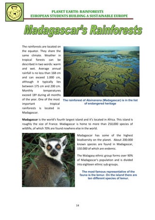 PLANET EARTH: RAINFORESTS
      EUROPEAN STUDENTS BUILDING A SUSTAINABLE EUROPE




The rainforests are located on
the equator. They share the
same climate. Weather in
tropical forests can be
described in two words: warm
and wet. Average annual
rainfall is no less than 168 cm
and can exceed 1.000 cm,
although it typically lies
between 175 cm and 200 cm.
Monthly            temperatures
exceed 18º during all months
of the year. One of the most The rainforest of Atsinanana (Madagascar) is in the list
important               tropical             of endangered heritage
rainforests is located in
Madagascar.

Madagascar is the world’s fourth largest island and it’s located in Africa. This island is
roughly the size of France. Madagascar is home to more than 250,000 species of
wildlife, of which 70% are found nowhere else in the world.

                                            Madagascar has some of the highest
                                            biodiversity on the planet. About 200.000
                                            known species are found in Madagascar,
                                            150.000 of which are endemic.

                                            The Malagasy ethnic group forms over 90%
                                            of Madagascar's population and is divided
                                            into eighteen ethnic sub-groups.

                                                  The most famous representative of the
                                                fauna is the lemur. On the island there are
                                                      ten different species of lemur.




                                           14
 