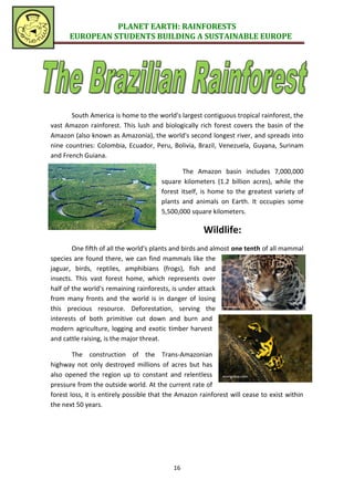 PLANET EARTH: RAINFORESTS
      EUROPEAN STUDENTS BUILDING A SUSTAINABLE EUROPE




       South America is home to the world's largest contiguous tropical rainforest, the
vast Amazon rainforest. This lush and biologically rich forest covers the basin of the
Amazon (also known as Amazonia), the world's second longest river, and spreads into
nine countries: Colombia, Ecuador, Peru, Bolivia, Brazil, Venezuela, Guyana, Surinam
and French Guiana.

                                               The Amazon basin includes 7,000,000
                                       square kilometers (1.2 billion acres), while the
                                       forest itself, is home to the greatest variety of
                                       plants and animals on Earth. It occupies some
                                       5,500,000 square kilometers.

                                                      Wildlife:
        One fifth of all the world's plants and birds and almost one tenth of all mammal
species are found there, we can find mammals like the
jaguar, birds, reptiles, amphibians (frogs), fish and
insects. This vast forest home, which represents over
half of the world's remaining rainforests, is under attack
from many fronts and the world is in danger of losing
this precious resource. Deforestation, serving the
interests of both primitive cut down and burn and
modern agriculture, logging and exotic timber harvest
and cattle raising, is the major threat.

        The construction of the Trans-Amazonian
highway not only destroyed millions of acres but has
also opened the region up to constant and relentless
pressure from the outside world. At the current rate of
forest loss, it is entirely possible that the Amazon rainforest will cease to exist within
the next 50 years.




                                           16
 