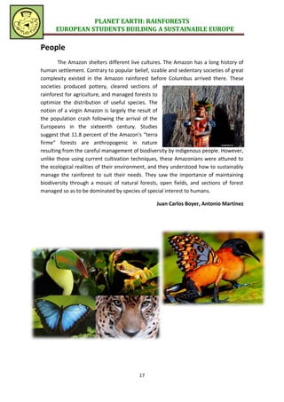 PLANET EARTH: RAINFORESTS
      EUROPEAN STUDENTS BUILDING A SUSTAINABLE EUROPE

People
        The Amazon shelters different live cultures. The Amazon has a long history of
human settlement. Contrary to popular belief, sizable and sedentary societies of great
complexity existed in the Amazon rainforest before Columbus arrived there. These
societies produced pottery, cleared sections of
rainforest for agriculture, and managed forests to
optimize the distribution of useful species. The
notion of a virgin Amazon is largely the result of
the population crash following the arrival of the
Europeans in the sixteenth century. Studies
suggest that 11.8 percent of the Amazon's “terra
firme” forests are anthropogenic in nature
resulting from the careful management of biodiversity by indigenous people. However,
unlike those using current cultivation techniques, these Amazonians were attuned to
the ecological realities of their environment, and they understood how to sustainably
manage the rainforest to suit their needs. They saw the importance of maintaining
biodiversity through a mosaic of natural forests, open fields, and sections of forest
managed so as to be dominated by species of special interest to humans.

                                                 Juan Carlos Boyer, Antonio Martínez




                                         17
 