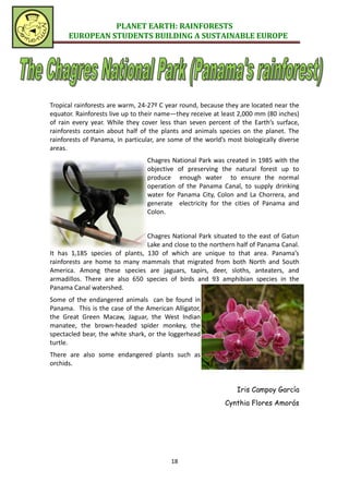 PLANET EARTH: RAINFORESTS
      EUROPEAN STUDENTS BUILDING A SUSTAINABLE EUROPE




Tropical rainforests are warm, 24-27º C year round, because they are located near the
equator. Rainforests live up to their name—they receive at least 2,000 mm (80 inches)
of rain every year. While they cover less than seven percent of the Earth’s surface,
rainforests contain about half of the plants and animals species on the planet. The
rainforests of Panama, in particular, are some of the world’s most biologically diverse
areas.
                                  Chagres National Park was created in 1985 with the
                                  objective of preserving the natural forest up to
                                  produce enough water to ensure the normal
                                  operation of the Panama Canal, to supply drinking
                                  water for Panama City, Colon and La Chorrera, and
                                  generate electricity for the cities of Panama and
                                  Colon.


                                Chagres National Park situated to the east of Gatun
                                Lake and close to the northern half of Panama Canal.
It has 1,185 species of plants, 130 of which are unique to that area. Panama’s
rainforests are home to many mammals that migrated from both North and South
America. Among these species are jaguars, tapirs, deer, sloths, anteaters, and
armadillos. There are also 650 species of birds and 93 amphibian species in the
Panama Canal watershed.
Some of the endangered animals can be found in
Panama. This is the case of the American Alligator,
the Great Green Macaw, Jaguar, the West Indian
manatee, the brown-headed spider monkey, the
spectacled bear, the white shark, or the loggerhead
turtle.
There are also some endangered plants such as
orchids.


                                                                 Iris Campoy García
                                                             Cynthia Flores Amorós




                                          18
 