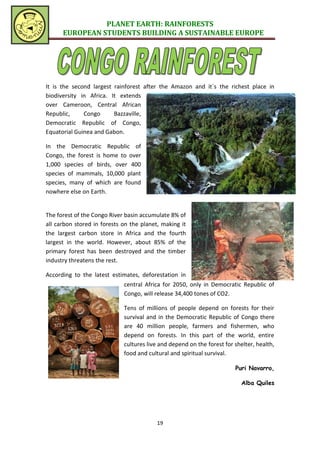 PLANET EARTH: RAINFORESTS
      EUROPEAN STUDENTS BUILDING A SUSTAINABLE EUROPE




It is the second largest rainforest after the Amazon and it´s the richest place in
biodiversity in Africa. It extends
over Cameroon, Central African
Republic,     Congo      Bazzaville,
Democratic Republic of Congo,
Equatorial Guinea and Gabon.

In the Democratic Republic of
Congo, the forest is home to over
1,000 species of birds, over 400
species of mammals, 10,000 plant
species, many of which are found
nowhere else on Earth.


The forest of the Congo River basin accumulate 8% of
all carbon stored in forests on the planet, making it
the largest carbon store in Africa and the fourth
largest in the world. However, about 85% of the
primary forest has been destroyed and the timber
industry threatens the rest.

According to the latest estimates, deforestation in
                             central Africa for 2050, only in Democratic Republic of
                             Congo, will release 34,400 tones of CO2.

                             Tens of millions of people depend on forests for their
                             survival and in the Democratic Republic of Congo there
                             are 40 million people, farmers and fishermen, who
                             depend on forests. In this part of the world, entire
                             cultures live and depend on the forest for shelter, health,
                             food and cultural and spiritual survival.

                                                                        Puri Navarro,

                                                                           Alba Quiles




                                          19
 