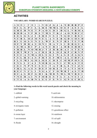 PLANET EARTH: RAINFORESTS
        EUROPEAN STUDENTS BUILDING A SUSTAINABLE EUROPE

ACTIVITIES
VOCABULARY: WORD SEARCH PUZZLE:

A   B    D     J   F   H   I   L   V   O       Z   G   J       A   N   H   B   R   P   F
O   I    L     S   P   I   L   L   R   E       M   M   L       O   E   F   A   S   I   L
G   R    E     B   N   E   T   P   A   O       U   D   I       H   G   L   V   R   O   A
R   D    D     A   Y   F   R   S   T   M       S   T   K       J   A   O   N   D   C   C
E   E    S     G   S   J   I   E   R   E       U   S   I       N   G   O   I   R   E   I
N   C    R     L   O   Z   O   N   E   L       A   Y   E       R   G   D   U   O   S   D
H   I    U     O   S   U   N   U   L   W       F   E   N       F   H   S   T   U   T   R
O   F    Y     B   R   A   U   O   N   I       D   A   V       S   I   D   R   G   U   A
U   E    M     A   B   I   P   J   A   N       C   R   I       A   D   R   E   H   D   I
S   B    H     L   N   O   M   H   J   T       Z   B   R       H   A   I   S   T   E   N
E   R    T     W   F   Y   A   C   R   E       B   L   O       Z   K   P   C   R   Y   P
E   U    C     A   Y   M   A   O   L   U       G   I   N       A   L   E   Z   A   G   S
F   U    L     R   U   A   S   F   R   T       E   F   M       U   A   L   C   D   F   A
F   L    U     M   I   G   O   L   O   E       C   D   E       C   O   M   P   O   S   E
E   Y    L     I   C   A   I   N   O   R       G   A   N       I   C   W   A   S   T   E
C   E    I     N   P   N   C   S   U   I       T   A   T       B   L   E   V   I   Z   U
T   R    L     G   A   E   S   D   E   F       O   R   E       S   T   A   T   I   O   N
R   E    C     Y   C   L   I   N   G   A       C   F   O       W   R   T   A   S   T   H
D   C    A     S   D   F   G   H   I   K       M   B   N       M   L   M   V   R   E   I
V   N    E     R   A   I   N   F   O   R       E   S   T       L   I   A   V   U   I   J
U   T    E     A   S   D   N   L   E   U       F   E   N       I   G   N   E   C   B   L

1.-Find the following words in this word search puzzle and check the meaning in
your language:

1.-rubbish                                     9.-acid rain

2.-global warming                              10.-deforestation

3.-recycling                                   11.-decompose

4.-in/organic waste                            12.-reusing

5.-pollution                                   13.-greenhouse effect

6.-ozone layer                                 14.-rainforest

7.-environment                                 15.-oil spill

8.-floods                                      16.-drought


                                           2
 