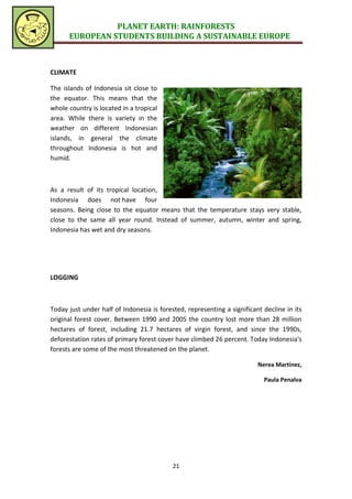 PLANET EARTH: RAINFORESTS
      EUROPEAN STUDENTS BUILDING A SUSTAINABLE EUROPE



CLIMATE

The islands of Indonesia sit close to
the equator. This means that the
whole country is located in a tropical
area. While there is variety in the
weather on different Indonesian
islands, in general the climate
throughout Indonesia is hot and
humid.



As a result of its tropical location,
Indonesia does not have four
seasons. Being close to the equator means that the temperature stays very stable,
close to the same all year round. Instead of summer, autumn, winter and spring,
Indonesia has wet and dry seasons.




LOGGING



Today just under half of Indonesia is forested, representing a significant decline in its
original forest cover. Between 1990 and 2005 the country lost more than 28 million
hectares of forest, including 21.7 hectares of virgin forest, and since the 1990s,
deforestation rates of primary forest cover have climbed 26 percent. Today Indonesia's
forests are some of the most threatened on the planet.

                                                                         Nerea Martínez,

                                                                           Paula Penalva




                                           21
 