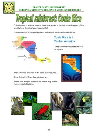 PLANET EARTH: RAINFORESTS
      EUROPEAN STUDENTS BUILDING A SUSTAINABLE EUROPE




* A rainforest is a dense tropical forest that grows in the hot tropical regions of the
world where there is always heavy rainfall.

* More than half of the world's plants and animals live in rainforest habitats.

                                                   Costa Rica is in
                                                   Central America
                                                   * Tropical rainforests are found near
                                                   the equator.




The Rainforest is located in the North of the country.

Some Animals of Costa Rica rainforest are:

Sloths, blue morpho butterfly, red poison frog, howler
monkey, coati, toucans...




                                             22
 