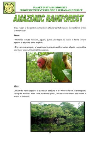 PLANET EARTH: RAINFORESTS
        EUROPEAN STUDENTS BUILDING A SUSTAINABLE EUROPE




It’s a region of the central and northern of America that includes the rainforest of the
Amazon River.

Fauna

-Mammals include monkeys, jaguars, pumas and tapirs. Its water is home to two
species of dolphins: pinks dolphins.

-There are many species of aquatic and terrestrial reptiles: turtles, alligators, crocodiles
and many snakes, including the anaconda.




Flora

20% of the world’s species of plants can be found in the Amazon forest. In the lagoons
along the Amazon River there are flower plants, whose circular leaves reach over a
meter in diameter.




                                            24
 