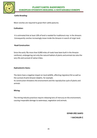PLANET EARTH: RAINFORESTS
      EUROPEAN STUDENTS BUILDING A SUSTAINABLE EUROPE

Cattle Breeding:


More ranches are required to graze their cattle pastures.

Cultivation:


It is estimated that at least 10% of land is needed for traditional crop in the Amazon.
Consequently ranches increasingly move inside the Amazon in search of virgin land.


Road Construction:


Since the early 70s more than 9,000 miles of roads have been built in the Amazon
rainforest, endangering not only the natural habitat of plants and animals but also the
very life and survival of native tribes.




Hydroelectric Dams:


The dams have a negative impact on local wildlife, affecting migratory fish as well as
the survival of pink Amazon dolphin, for example.
Its construction threatens the environment and the reproductive cycle of plants and
animals


Mining:


The mining industry practices require releasing tons of mercury on the environment,
causing irreparable damage to waterways, vegetation and animals.




                                                                    ESTHER DÍEZ SANTO

                                                                         1 BACHILLER C




                                           26
 