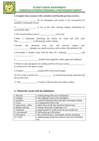 PLANET EARTH: RAINFORESTS
      EUROPEAN STUDENTS BUILDING A SUSTAINABLE EUROPE

2.-Complete these sentences with a suitable word from the previous exercise:

1.-____________________ do not decompose and remain in the environment for
hundreds or thousands of years.

2.-____________________ is one of the most worrying dangers threatening our
environment today.

3.-Our society produces tons of ________________every year.

4.-Man is continually destroying the forests for            wood    and     farm   land.
This_______________ is affecting the world’s climate.

5.-Smoke   and   chemicals    from      cars    and     factories    pollute     rain.
________________damages our natural resources, such as lakes, fish and plants life.

6.-Everybody is familiar today with the three R’s: reducing, _____________, and
___________________.

7.- ______________________includes food, eggshells, cotton, paper and cardboard.

8.-Polar ice-caps and glaciers are melting and this will cause serious _______________
in coastal areas in the years to come.

9.-Tropical ______________ produce 40% of the world oxygen.

10.-If we want to protect the ______________ we should stop pouring chemicals into
the sea and rivers.

11.-The ________________ is twenty to fifty km above the earth’s surface.



3.- Match the words with the definitions:
1.-Recycle                a.-making things dirty and /or dangerous
2.-drought                b.-the trapping of heat in the atmosphere
3.-pollution              c.-material which has been used and is not longer wanted
4.-waste                  d.-a long period with no rain
5.-green house effect     e.-thick forest of tall trees found in tropical areas
6.-global warming         f.-change chemically, beginning to rot.
7.-rainforest             g.-large amount of water covers an area usually dry
8.- environment           h.-the heating up of the planet
9.-decompose              i.-the world around us, with people, animals and plants
10.- flood                j.-making things people have thrown away into something
                          else.




                                          3
 