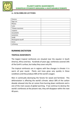 PLANET EARTH: RAINFORESTS
      EUROPEAN STUDENTS BUILDING A SUSTAINABLE EUROPE

4.- SCRAMBLED LETTERS


Gnoyxe
Sapc-eic
Pllislio
Letm
Trlanau sucerosre
vesperre
mcascheils
sesmoisin
mudp
Hseuogeren teceff
tswea
cylirnecg



RUNNING DICTATION
TROPICAL RAINFORESTS

The largest tropical rainforests are situated near the equator in South
America, Africa and Asia. Hundreds of years ago, rainforests covered 14%
of the Earth’s surface, but today they cover only 6%.

The tropical rainforests are in regions with few changes in climate: it is
warm all year round. Plants and trees grow very quickly in these
conditions and they produce 40% of the world’s oxygen.

Man in continually destroying the forests for wood and farmland. This
deforestation is affecting the world’s climate: about 30% of the carbon
dioxide released into the air comes from burning down rainforests and is
one of the main causes of global warming. If we continue to destroy the
world’s rainforests at the present rate, they will disappear within the next
40 years.




                                     4
 