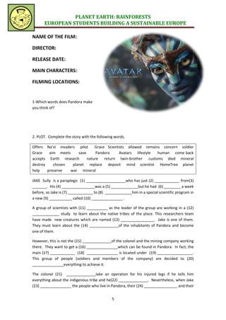 PLANET EARTH: RAINFORESTS
       EUROPEAN STUDENTS BUILDING A SUSTAINABLE EUROPE

NAME OF THE FILM:

DIRECTOR:

RELEASE DATE:

MAIN CHARACTERS:

FILMING LOCATIONS:


1-Which words does Pandora make
you think of?




2. PLOT. Complete the story with the following words.

Offers Na’vi invaders pilot     Grace Scientists allowed remains concern soldier
Grace    aim meets     save      Pandora     Avatars lifestyle human come back
accepts Earth research      nature return twin-brother customs died mineral
destroy    chosen   planet replace deposit mind scientist HomeTree planet
help    preserve   war mineral

JAKE Sully is a paraplegic (1) ___________________who has just (2) ____________ from(3)
_______. His (4) ________________was a (5) _____________but he had (6) ________ a week
before, so Jake is (7) ____________ to (8) _____________him in a special scientific program in
a new (9) ___________ called (10) _______________ .

A group of scientists with (11) __________ as the leader of the group are working in a (12)
_____________ study to learn about the native tribes of the place. This researchers team
have made new creatures which are named (13) ________________. Jake is one of them.
They must learn about the (14) ______________of the inhabitants of Pandora and become
one of them.

However, this is not the (15) ______________of the colonel and the mining company working
there. They want to get a (16) _______________which can be found in Pandora. In fact, the
main (17) ____________ (18) _______________ is located under (19) _________________.
This group of people (soldiers and members of the company) are decided to (20)
_______________everything to achieve it.

The colonel (21) ______________Jake an operation for his injured legs if he tells him
everything about the indigenous tribe and he(22) ______________. Nevertheless, when Jake
(23) _______________ the people who live in Pandora, their (24) ________________ and their


                                              5
 