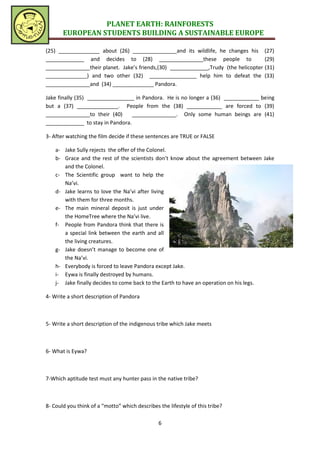PLANET EARTH: RAINFORESTS
       EUROPEAN STUDENTS BUILDING A SUSTAINABLE EUROPE

(25) ______________ about (26) _______________and its wildlife, he changes his (27)
_____________ and decides to (28) _______________these people to                     (29)
_______________their planet. Jake’s friends,(30) _____________,Trudy (the helicopter (31)
______________) and two other (32) ________________ help him to defeat the (33)
_______________and (34) ______________ Pandora.

Jake finally (35) ________________ in Pandora. He is no longer a (36) ____________ being
but a (37) ______________. People from the (38) ____________ are forced to (39)
_______________to their (40)      _______________. Only some human beings are (41)
_____________ to stay in Pandora.

3- After watching the film decide if these sentences are TRUE or FALSE

    a- Jake Sully rejects the offer of the Colonel.
    b- Grace and the rest of the scientists don’t know about the agreement between Jake
       and the Colonel.
    c- The Scientific group want to help the
       Na’vi.
    d- Jake learns to love the Na’vi after living
       with them for three months.
    e- The main mineral deposit is just under
       the HomeTree where the Na’vi live.
    f- People from Pandora think that there is
       a special link between the earth and all
       the living creatures.
    g- Jake doesn’t manage to become one of
       the Na’vi.
    h- Everybody is forced to leave Pandora except Jake.
    i- Eywa is finally destroyed by humans.
    j- Jake finally decides to come back to the Earth to have an operation on his legs.

4- Write a short description of Pandora



5- Write a short description of the indigenous tribe which Jake meets



6- What is Eywa?



7-Which aptitude test must any hunter pass in the native tribe?



8- Could you think of a “motto” which describes the lifestyle of this tribe?

                                                6
 