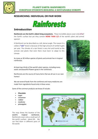 PLANET EARTH: RAINFORESTS
         EUROPEAN STUDENTS BUILDING A SUSTAINABLE EUROPE

  RESEARCHING: INDIVIDUAL OR PAIR WORK




  Introducction
  Rainforests are the Earth's oldest living ecosystems. These incredible places cover only 6 %of
  the Earth's surface but yet they contain MORE THAN 1/2 of the world's plant and animal
  species!

  A Rainforest can be described as a tall, dense jungle. The reason it is
  called a "rain" forest is because of the high amount of rainfall it gets
  per year. The climate of a rain forest is very hot and humid so the
  animals and plants that exist there must learn to adapt to this
  climate

  As many as 30 million species of plants and animals live in tropical
  rainforests.


  At least two-thirds of the world's plant species, including many
  exotic and beautiful flowers grow in the rainforests.

  Rainforests are the source of many items that we all use in our own
  homes!

  We eat several foods from the rainforest and many medicines are
  made from ingredients found only in these areas.

Some of the common products we know of include:

       Chocolate
       sugar
       cinnamon
       rubber
       medicine
       pineapples



The map shows the location of the
world's      tropical     rainforests.
Rainforests cover only a small part of
the earth's surface - about 6%. We
can find them in different parts of
the world.


                                                   7
 