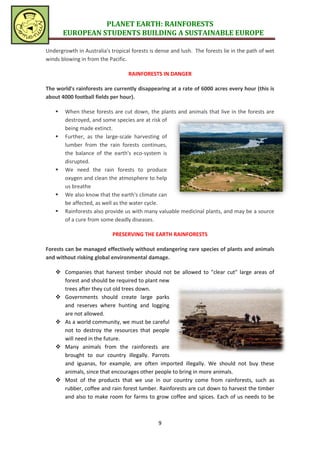 PLANET EARTH: RAINFORESTS
        EUROPEAN STUDENTS BUILDING A SUSTAINABLE EUROPE

Undergrowth in Australia's tropical forests is dense and lush. The forests lie in the path of wet
winds blowing in from the Pacific.

                                   RAINFORESTS IN DANGER

The world's rainforests are currently disappearing at a rate of 6000 acres every hour (this is
about 4000 football fields per hour).

       When these forests are cut down, the plants and animals that live in the forests are
        destroyed, and some species are at risk of
        being made extinct.
       Further, as the large-scale harvesting of
        lumber from the rain forests continues,
        the balance of the earth's eco-system is
        disrupted.
       We need the rain forests to produce
        oxygen and clean the atmosphere to help
        us breathe
       We also know that the earth's climate can
        be affected, as well as the water cycle.
       Rainforests also provide us with many valuable medicinal plants, and may be a source
        of a cure from some deadly diseases.

                            PRESERVING THE EARTH RAINFORESTS

Forests can be managed effectively without endangering rare species of plants and animals
and without risking global environmental damage.

     Companies that harvest timber should not be allowed to "clear cut" large areas of
      forest and should be required to plant new
      trees after they cut old trees down.
     Governments should create large parks
      and reserves where hunting and logging
      are not allowed.
     As a world community, we must be careful
      not to destroy the resources that people
      will need in the future.
     Many animals from the rainforests are
      brought to our country illegally. Parrots
      and iguanas, for example, are often imported illegally. We should not buy these
      animals, since that encourages other people to bring in more animals.
     Most of the products that we use in our country come from rainforests, such as
      rubber, coffee and rain forest lumber. Rainforests are cut down to harvest the timber
      and also to make room for farms to grow coffee and spices. Each of us needs to be



                                               9
 