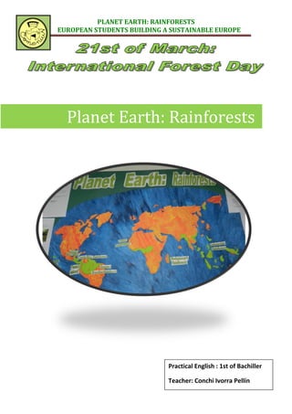 PLANET EARTH: RAINFORESTS
EUROPEAN STUDENTS BUILDING A SUSTAINABLE EUROPE




  Planet Earth: Rainforests




                            Practical English : 1st of Bachiller

                            Teacher: Conchi Ivorra Pellín
 
