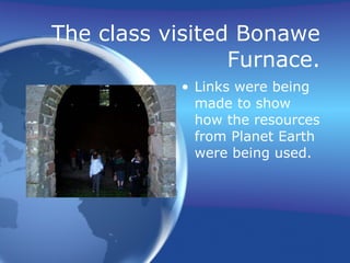 The class visited Bonawe Furnace. Links were being made to show how the resources from Planet Earth were being used. 