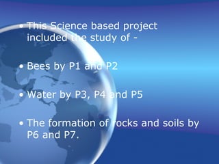 This Science based project  included the study of - Bees by P1 and P2 Water by P3, P4 and P5  The formation of rocks and soils by P6 and P7. 