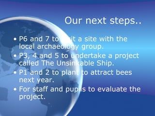 Our next steps.. P6 and 7 to visit a site with the local archaeology group. P3, 4 and 5 to undertake a project called The Unsinkable Ship. P1 and 2 to plant to attract bees next year. For staff and pupils to evaluate the project. 
