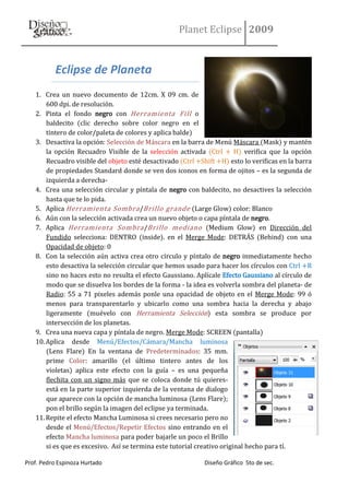 Planet Eclipse 2009


           Eclipse de Planeta
   1. Crea un nuevo documento de 12cm. X 09 cm. de
       600 dpi. de resolución.
   2. Pinta el fondo negro con Herramienta Fill o
       baldecito (clic derecho sobre color negro en el
       tintero de color/paleta de colores y aplica balde)
   3. Desactiva la opción: Selección de Máscara en la barra de Menú Máscara (Mask) y mantén
       la opción Recuadro Visible de la selección activada (Ctrl + H) verifica que la opción
       Recuadro visible del objeto esté desactivado (Ctrl +Shift +H) esto lo verificas en la barra
       de propiedades Standard donde se ven dos iconos en forma de ojitos – es la segunda de
       izquierda a derecha-
   4. Crea una selección circular y píntala de negro con baldecito, no desactives la selección
       hasta que te lo pida.
   5. Aplica Herramienta Sombra /Brillo grande (Large Glow) color: Blanco
   6. Aún con la selección activada crea un nuevo objeto o capa píntala de negro.
   7. Aplica Herramienta Sombra /Brillo mediano (Medium Glow) en Dirección del
       Fundido selecciona: DENTRO (inside). en el Merge Mode: DETRÁS (Behind) con una
       Opacidad de objeto: 0
   8. Con la selección aún activa crea otro círculo y píntalo de negro inmediatamente hecho
       esto desactiva la selección circular que hemos usado para hacer los círculos con Ctrl +R
       sino no haces esto no resulta el efecto Gaussiano. Aplícale Efecto Gaussiano al círculo de
       modo que se disuelva los bordes de la forma - la idea es volverla sombra del planeta- de
       Radio: 55 a 71 pixeles además ponle una opacidad de objeto en el Merge Mode: 99 ó
       menos para transparentarlo y ubicarlo como una sombra hacia la derecha y abajo
       ligeramente (muévelo con Herramienta Selección) esta sombra se produce por
       intersección de los planetas.
   9. Crea una nueva capa y píntala de negro. Merge Mode: SCREEN (pantalla)
   10. Aplica desde Menú/Efectos/Cámara/Mancha luminosa
       (Lens Flare) En la ventana de Predeterminados: 35 mm.
       prime Color: amarillo (el último tintero antes de los
       violetas) aplica este efecto con la guía – es una pequeña
       flechita con un signo más que se coloca donde tú quieres-
       está en la parte superior izquierda de la ventana de dialogo
       que aparece con la opción de mancha luminosa (Lens Flare);
       pon el brillo según la imagen del eclipse ya terminada.
   11. Repite el efecto Mancha Luminosa si crees necesario pero no
       desde el Menú/Efectos/Repetir Efectos sino entrando en el
       efecto Mancha luminosa para poder bajarle un poco el Brillo
       si es que es excesivo. Así se termina este tutorial creativo original hecho para tí.

Prof. Pedro Espinoza Hurtado                                 Diseño Gráfico 5to de sec.
 