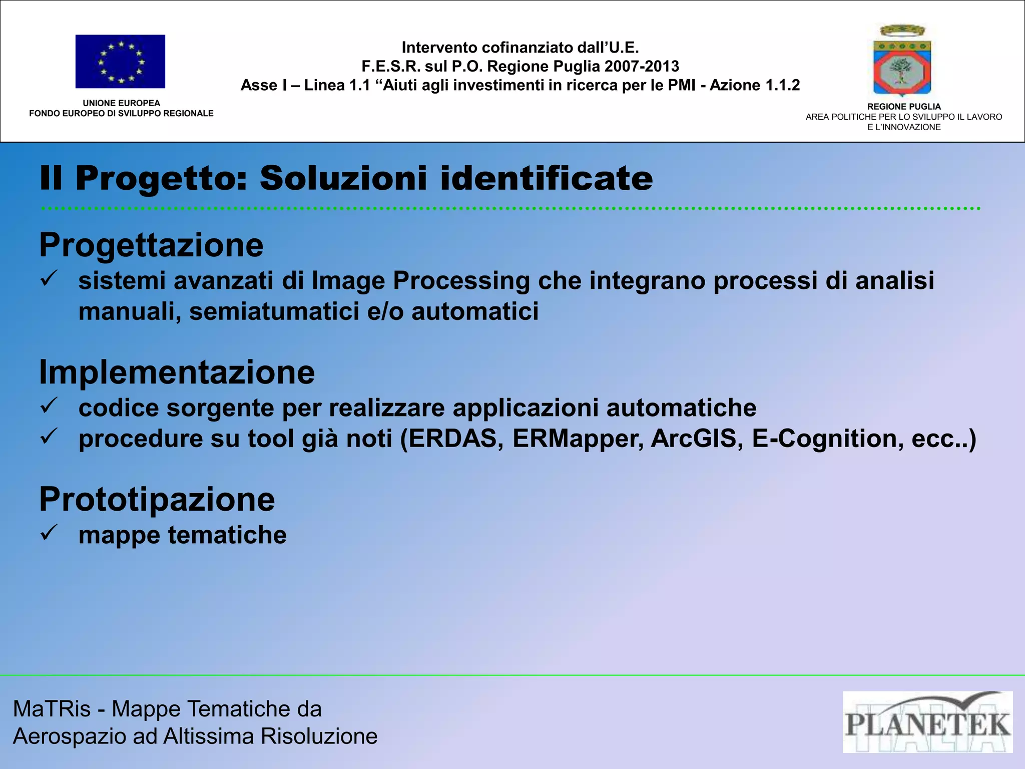 MaTRis - Mappe Tematiche da
Aerospazio ad Altissima Risoluzione
Il Progetto: Soluzioni identificate
UNIONE EUROPEA
FONDO EUROPEO DI SVILUPPO REGIONALE
REGIONE PUGLIA
AREA POLITICHE PER LO SVILUPPO IL LAVORO
E L’INNOVAZIONE
Intervento cofinanziato dall’U.E.
F.E.S.R. sul P.O. Regione Puglia 2007-2013
Asse I – Linea 1.1 “Aiuti agli investimenti in ricerca per le PMI - Azione 1.1.2
Progettazione
 sistemi avanzati di Image Processing che integrano processi di analisi
manuali, semiatumatici e/o automatici
Implementazione
 codice sorgente per realizzare applicazioni automatiche
 procedure su tool già noti (ERDAS, ERMapper, ArcGIS, E-Cognition, ecc..)
Prototipazione
 mappe tematiche
 