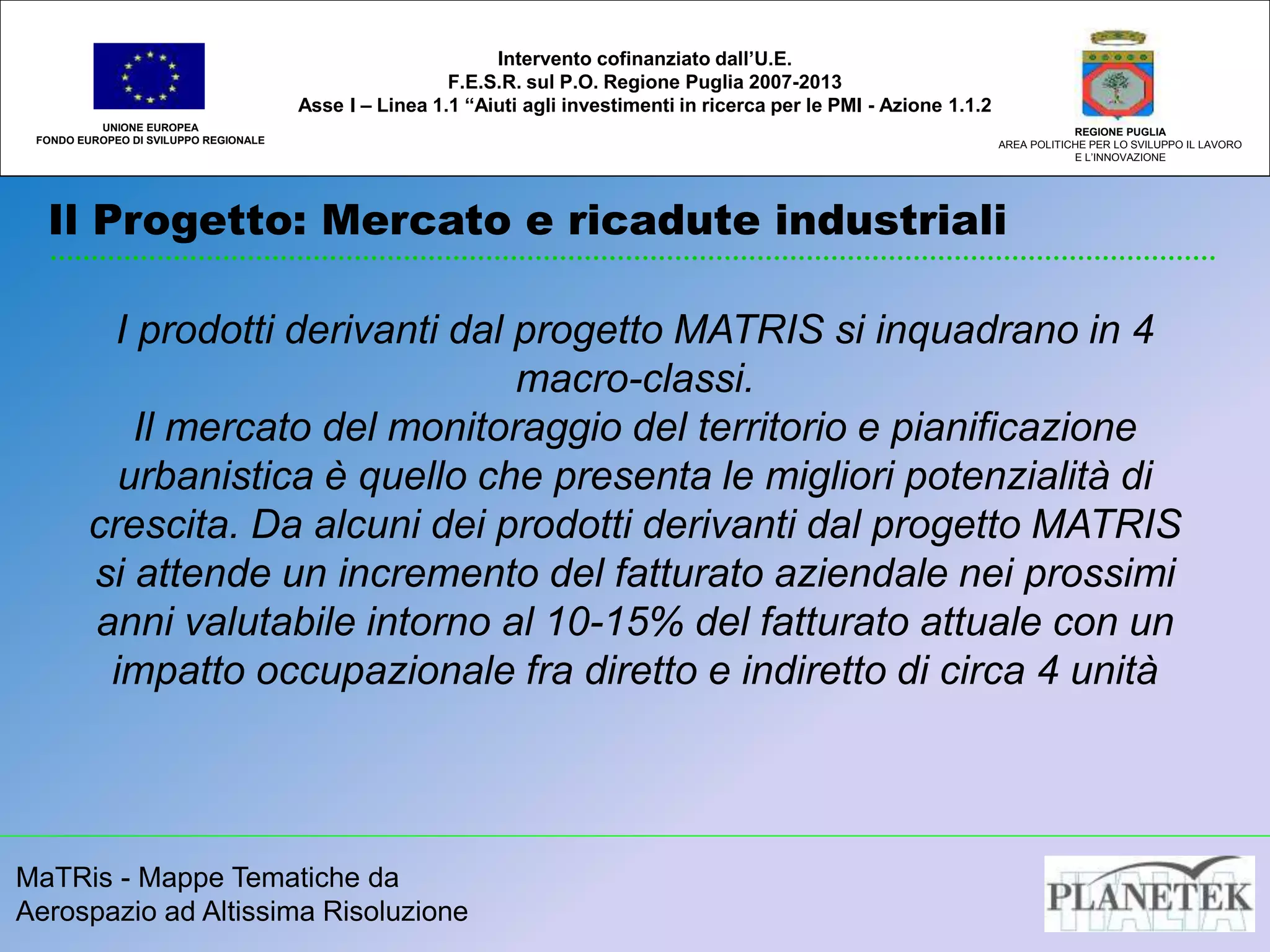 MaTRis - Mappe Tematiche da
Aerospazio ad Altissima Risoluzione
Il Progetto: Mercato e ricadute industriali
UNIONE EUROPEA
FONDO EUROPEO DI SVILUPPO REGIONALE
REGIONE PUGLIA
AREA POLITICHE PER LO SVILUPPO IL LAVORO
E L’INNOVAZIONE
I prodotti derivanti dal progetto MATRIS si inquadrano in 4
macro-classi.
Il mercato del monitoraggio del territorio e pianificazione
urbanistica è quello che presenta le migliori potenzialità di
crescita. Da alcuni dei prodotti derivanti dal progetto MATRIS
si attende un incremento del fatturato aziendale nei prossimi
anni valutabile intorno al 10-15% del fatturato attuale con un
impatto occupazionale fra diretto e indiretto di circa 4 unità
Intervento cofinanziato dall’U.E.
F.E.S.R. sul P.O. Regione Puglia 2007-2013
Asse I – Linea 1.1 “Aiuti agli investimenti in ricerca per le PMI - Azione 1.1.2
 