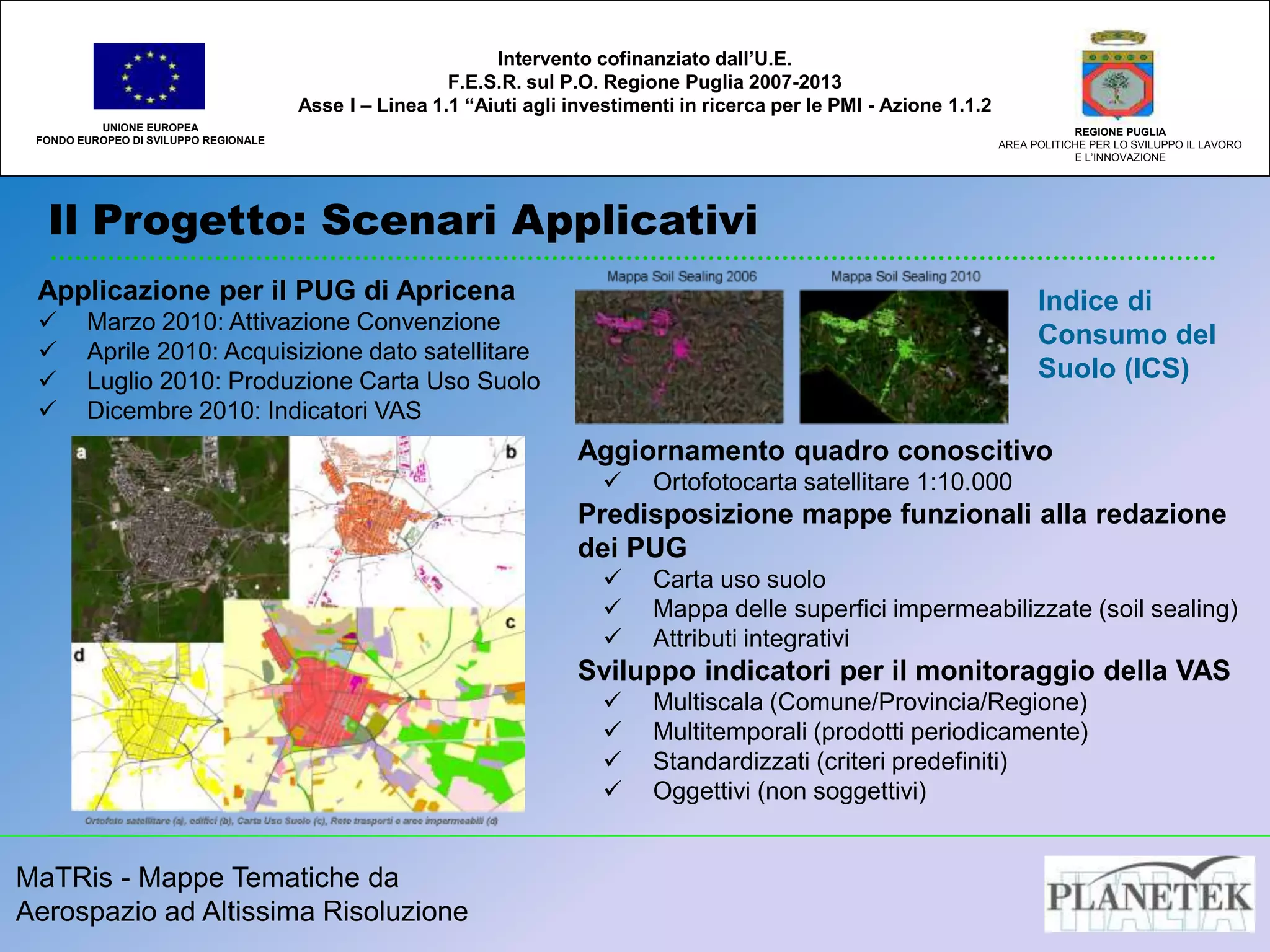 MaTRis - Mappe Tematiche da
Aerospazio ad Altissima Risoluzione
Il Progetto: Scenari Applicativi
UNIONE EUROPEA
FONDO EUROPEO DI SVILUPPO REGIONALE
REGIONE PUGLIA
AREA POLITICHE PER LO SVILUPPO IL LAVORO
E L’INNOVAZIONE
Intervento cofinanziato dall’U.E.
F.E.S.R. sul P.O. Regione Puglia 2007-2013
Asse I – Linea 1.1 “Aiuti agli investimenti in ricerca per le PMI - Azione 1.1.2
Applicazione per il PUG di Apricena
 Marzo 2010: Attivazione Convenzione
 Aprile 2010: Acquisizione dato satellitare
 Luglio 2010: Produzione Carta Uso Suolo
 Dicembre 2010: Indicatori VAS
Aggiornamento quadro conoscitivo
 Ortofotocarta satellitare 1:10.000
Predisposizione mappe funzionali alla redazione
dei PUG
 Carta uso suolo
 Mappa delle superfici impermeabilizzate (soil sealing)
 Attributi integrativi
Sviluppo indicatori per il monitoraggio della VAS
 Multiscala (Comune/Provincia/Regione)
 Multitemporali (prodotti periodicamente)
 Standardizzati (criteri predefiniti)
 Oggettivi (non soggettivi)
Indice di
Consumo del
Suolo (ICS)
 