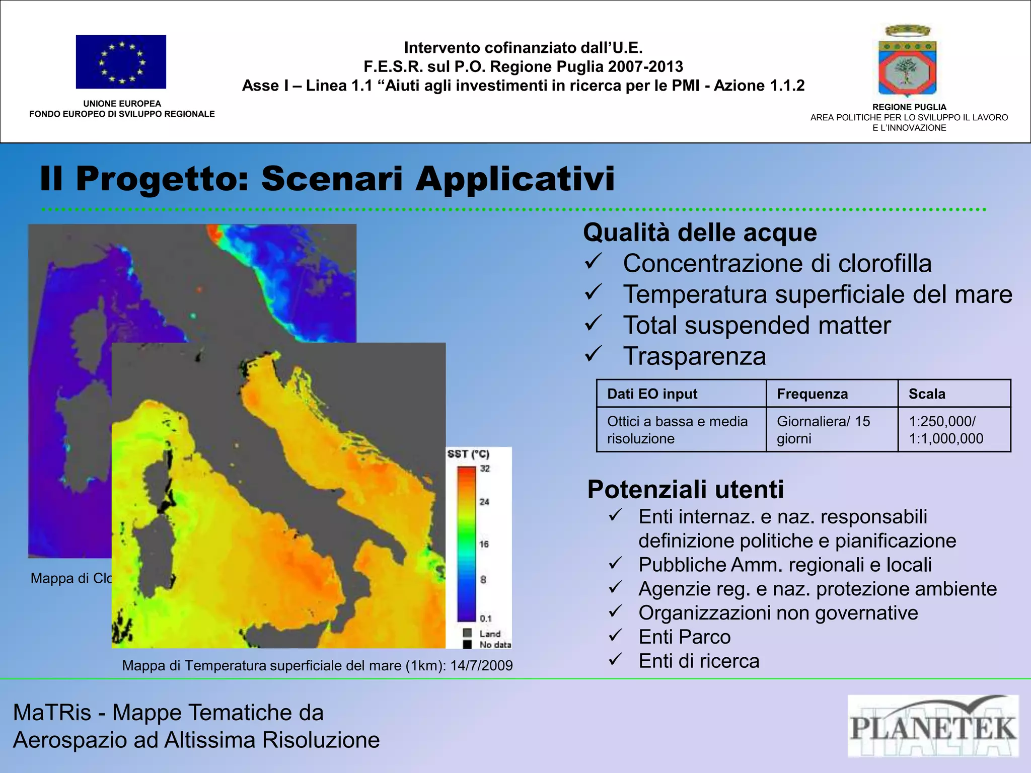 MaTRis - Mappe Tematiche da
Aerospazio ad Altissima Risoluzione
Il Progetto: Scenari Applicativi
UNIONE EUROPEA
FONDO EUROPEO DI SVILUPPO REGIONALE
REGIONE PUGLIA
AREA POLITICHE PER LO SVILUPPO IL LAVORO
E L’INNOVAZIONE
Intervento cofinanziato dall’U.E.
F.E.S.R. sul P.O. Regione Puglia 2007-2013
Asse I – Linea 1.1 “Aiuti agli investimenti in ricerca per le PMI - Azione 1.1.2
Qualità delle acque
 Concentrazione di clorofilla
 Temperatura superficiale del mare
 Total suspended matter
 Trasparenza
Dati EO input Frequenza Scala
Ottici a bassa e media
risoluzione
Giornaliera/ 15
giorni
1:250,000/
1:1,000,000
Potenziali utenti
 Enti internaz. e naz. responsabili
definizione politiche e pianificazione
 Pubbliche Amm. regionali e locali
 Agenzie reg. e naz. protezione ambiente
 Organizzazioni non governative
 Enti Parco
 Enti di ricerca
Mappa di Clorofilla a 300m di risoluzione: 13/7/2009
Mappa di Temperatura superficiale del mare (1km): 14/7/2009
 