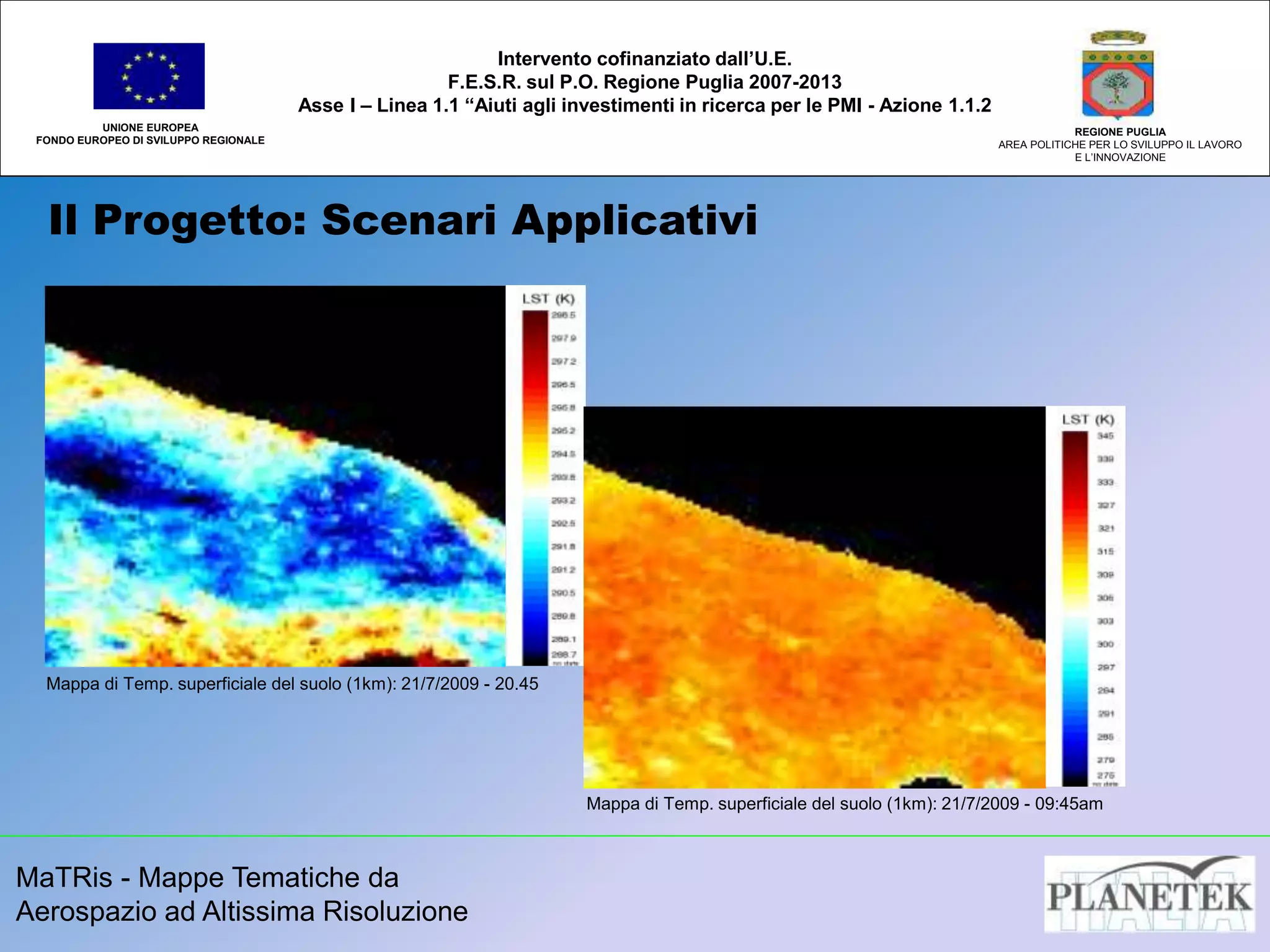 MaTRis - Mappe Tematiche da
Aerospazio ad Altissima Risoluzione
Il Progetto: Scenari Applicativi
UNIONE EUROPEA
FONDO EUROPEO DI SVILUPPO REGIONALE
REGIONE PUGLIA
AREA POLITICHE PER LO SVILUPPO IL LAVORO
E L’INNOVAZIONE
Intervento cofinanziato dall’U.E.
F.E.S.R. sul P.O. Regione Puglia 2007-2013
Asse I – Linea 1.1 “Aiuti agli investimenti in ricerca per le PMI - Azione 1.1.2
Inserire applicazione LST
Mappa di Temp. superficiale del suolo (1km): 21/7/2009 - 20.45
Mappa di Temp. superficiale del suolo (1km): 21/7/2009 - 09:45am
 