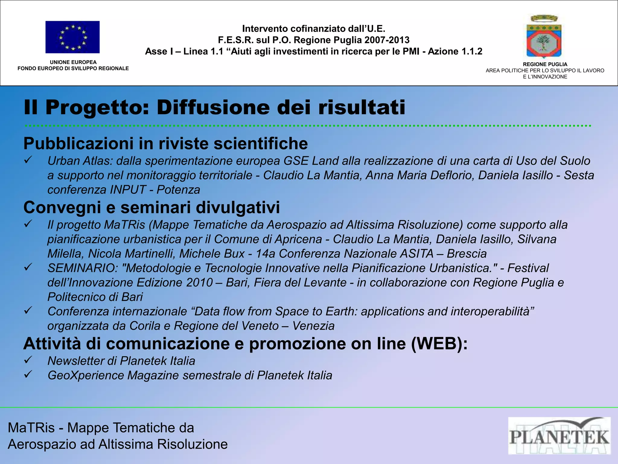 MaTRis - Mappe Tematiche da
Aerospazio ad Altissima Risoluzione
Il Progetto: Diffusione dei risultati
UNIONE EUROPEA
FONDO EUROPEO DI SVILUPPO REGIONALE
REGIONE PUGLIA
AREA POLITICHE PER LO SVILUPPO IL LAVORO
E L’INNOVAZIONE
Intervento cofinanziato dall’U.E.
F.E.S.R. sul P.O. Regione Puglia 2007-2013
Asse I – Linea 1.1 “Aiuti agli investimenti in ricerca per le PMI - Azione 1.1.2
Pubblicazioni in riviste scientifiche
 Urban Atlas: dalla sperimentazione europea GSE Land alla realizzazione di una carta di Uso del Suolo
a supporto nel monitoraggio territoriale - Claudio La Mantia, Anna Maria Deflorio, Daniela Iasillo - Sesta
conferenza INPUT - Potenza
Convegni e seminari divulgativi
 Il progetto MaTRis (Mappe Tematiche da Aerospazio ad Altissima Risoluzione) come supporto alla
pianificazione urbanistica per il Comune di Apricena - Claudio La Mantia, Daniela Iasillo, Silvana
Milella, Nicola Martinelli, Michele Bux - 14a Conferenza Nazionale ASITA – Brescia
 SEMINARIO: "Metodologie e Tecnologie Innovative nella Pianificazione Urbanistica." - Festival
dell’Innovazione Edizione 2010 – Bari, Fiera del Levante - in collaborazione con Regione Puglia e
Politecnico di Bari
 Conferenza internazionale “Data flow from Space to Earth: applications and interoperabilità”
organizzata da Corila e Regione del Veneto – Venezia
Attività di comunicazione e promozione on line (WEB):
 Newsletter di Planetek Italia
 GeoXperience Magazine semestrale di Planetek Italia
 