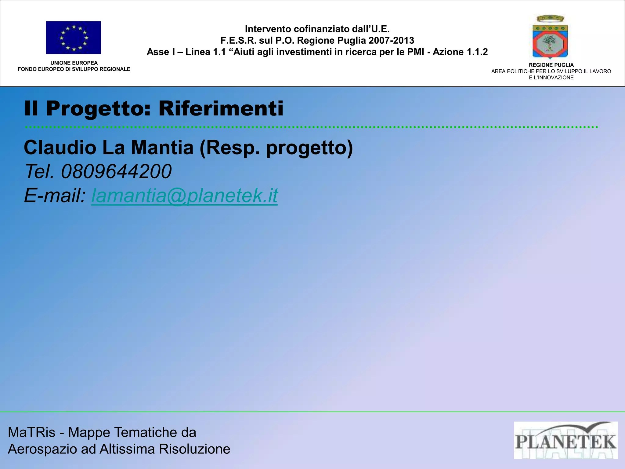 MaTRis - Mappe Tematiche da
Aerospazio ad Altissima Risoluzione
Il Progetto: Riferimenti
UNIONE EUROPEA
FONDO EUROPEO DI SVILUPPO REGIONALE
REGIONE PUGLIA
AREA POLITICHE PER LO SVILUPPO IL LAVORO
E L’INNOVAZIONE
Intervento cofinanziato dall’U.E.
F.E.S.R. sul P.O. Regione Puglia 2007-2013
Asse I – Linea 1.1 “Aiuti agli investimenti in ricerca per le PMI - Azione 1.1.2
Claudio La Mantia (Resp. progetto)
Tel. 0809644200
E-mail: lamantia@planetek.it
 
