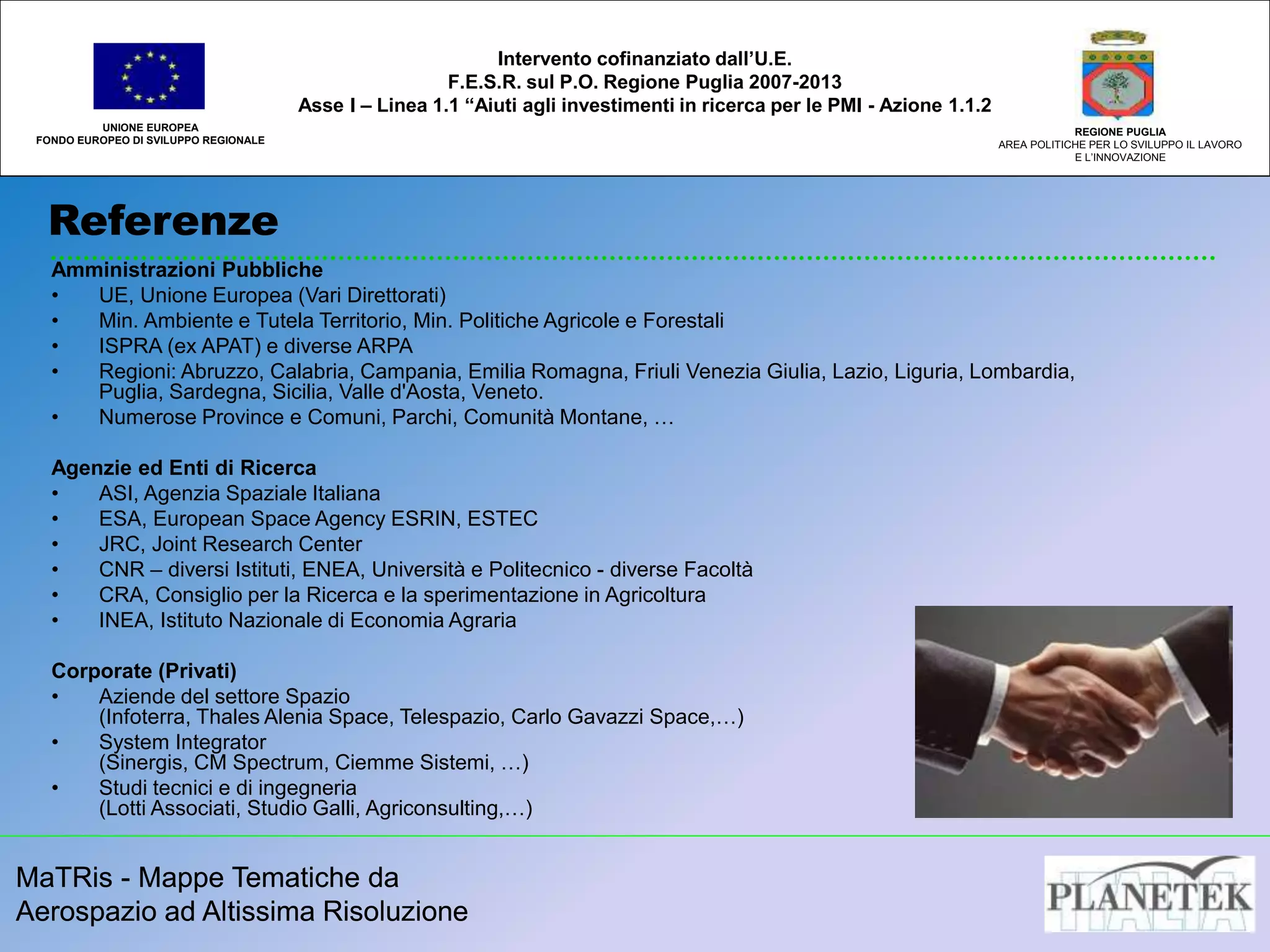 MaTRis - Mappe Tematiche da
Aerospazio ad Altissima Risoluzione
Referenze
UNIONE EUROPEA
FONDO EUROPEO DI SVILUPPO REGIONALE
REGIONE PUGLIA
AREA POLITICHE PER LO SVILUPPO IL LAVORO
E L’INNOVAZIONE
MaTRis - Mappe Tematiche da
Aerospazio ad Altissima Risoluzione
Intervento cofinanziato dall’U.E.
F.E.S.R. sul P.O. Regione Puglia 2007-2013
Asse I – Linea 1.1 “Aiuti agli investimenti in ricerca per le PMI - Azione 1.1.2
Amministrazioni Pubbliche
• UE, Unione Europea (Vari Direttorati)
• Min. Ambiente e Tutela Territorio, Min. Politiche Agricole e Forestali
• ISPRA (ex APAT) e diverse ARPA
• Regioni: Abruzzo, Calabria, Campania, Emilia Romagna, Friuli Venezia Giulia, Lazio, Liguria, Lombardia,
Puglia, Sardegna, Sicilia, Valle d'Aosta, Veneto.
• Numerose Province e Comuni, Parchi, Comunità Montane, …
Agenzie ed Enti di Ricerca
• ASI, Agenzia Spaziale Italiana
• ESA, European Space Agency ESRIN, ESTEC
• JRC, Joint Research Center
• CNR – diversi Istituti, ENEA, Università e Politecnico - diverse Facoltà
• CRA, Consiglio per la Ricerca e la sperimentazione in Agricoltura
• INEA, Istituto Nazionale di Economia Agraria
Corporate (Privati)
• Aziende del settore Spazio
(Infoterra, Thales Alenia Space, Telespazio, Carlo Gavazzi Space,…)
• System Integrator
(Sinergis, CM Spectrum, Ciemme Sistemi, …)
• Studi tecnici e di ingegneria
(Lotti Associati, Studio Galli, Agriconsulting,…)
 