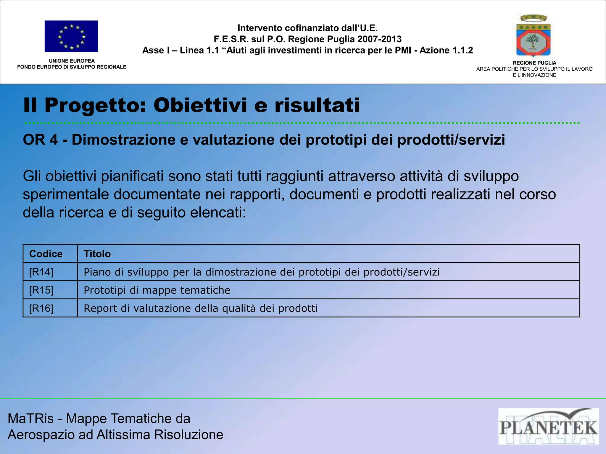 MaTRis - Mappe Tematiche da
Aerospazio ad Altissima Risoluzione
Il Progetto: Obiettivi e risultati
UNIONE EUROPEA
FONDO EUROPEO DI SVILUPPO REGIONALE
REGIONE PUGLIA
AREA POLITICHE PER LO SVILUPPO IL LAVORO
E L’INNOVAZIONE
Intervento cofinanziato dall’U.E.
F.E.S.R. sul P.O. Regione Puglia 2007-2013
Asse I – Linea 1.1 “Aiuti agli investimenti in ricerca per le PMI - Azione 1.1.2
OR 4 - Dimostrazione e valutazione dei prototipi dei prodotti/servizi
Gli obiettivi pianificati sono stati tutti raggiunti attraverso attività di sviluppo
sperimentale documentate nei rapporti, documenti e prodotti realizzati nel corso
della ricerca e di seguito elencati:
Codice Titolo
[R14] Piano di sviluppo per la dimostrazione dei prototipi dei prodotti/servizi
[R15] Prototipi di mappe tematiche
[R16] Report di valutazione della qualità dei prodotti
 