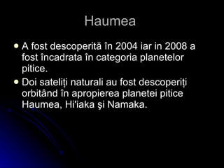 Haumea  A fost descoperită în 2004 iar in 2008 a fost încadrata în categoria planetelor pitice.   Doi sateliţi naturali au fost descoperiţi orbitând în apropierea planetei pitice Haumea, Hi'iaka şi Namaka. 
