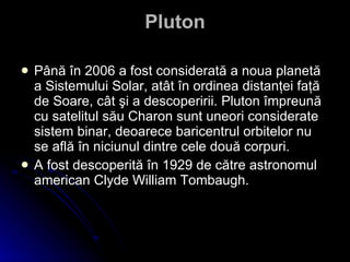 Pluton Până în 2006 a fost considerată a noua planetă a Sistemului Solar, atât în ordinea distanţei faţă de Soare, cât şi a descoperirii. Pluton împreună cu satelitul său Charon sunt uneori considerate sistem binar, deoarece baricentrul orbitelor nu se află în niciunul dintre cele două corpuri.   A fost descoperită în 1929 de către astronomul american Clyde William Tombaugh. 