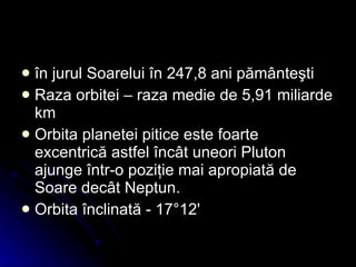 î n jurul Soarelui în 247,8 ani pământeşti   Raza orbitei – raza  medie de 5,91 miliarde km  Orbita planetei pitice este foarte excentrică astfel încât uneori Pluton ajunge într-o poziţie mai apropiată de Soare decât Neptun . O rbita înclinată  -  17°12'  