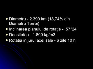 Diametru -  2.390 km   (18,74% din Diametru Terrei) Înclinarea planului de rotaţie -  57°24'   Densitatea - 1.800 kg/m3   Rotatia in jurul axei sale - 6 zile 10 h   